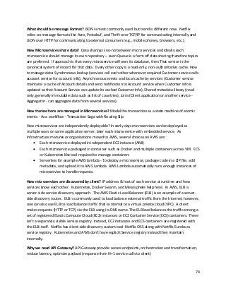 74
What should be message Format? JSON is most commonly used but trend is different now. Netflix
relies on message formats like Avro, Protobuf, and Thrift over TCP/IP for communicating internally and
JSON over HTTP for communicating to external consumers (e.g., mobile phones, browsers, etc.).
How Microservices share data? Data sharing is no-no between micro services and ideally each
microservice should manage its own repository – even Queue is a form off data sharing therefore topics
are preferred. If approach is that every microservice will own its database, then That service is the
canonical system of record for that data. Every other copy is a read-only, non-authoritative cache. How
to manage data: Synchronous lookup (services call each other whenever required Customer service calls
account service for account info), Asynchronous events and local cache by services (Customer service
maintains a cache of Account details and send notification to Account service when Customer info is
updated so that Account Service can update its cached Customer Info), Shared metadata library (read
only, generally immutable data such as list of countries), Joins (Client application or another service -
Aggregator - can aggregate data from several services).
How transactions are managed in Microservices? Model the transaction as a state machine of atomic
events - As a workflow - Transaction Saga with Routing Slip
How microservices are independently deployable? In early days microservices can be deployed as
multiple wars on same application server, later each microservice with embedded service. As
infrastructure matures or organizations moved to AWS, several choices on AWS are:
• Each microservice deployed in independent EC2 instance (AMI)
• Each microservice packaged in container such as Docker and multiple containers across VM. ECS
or Kubernetes like tool required to manage containers
• Serverless for example AWS lambda - To deploy a microservice, package code in a ZIP file, add
metadata, and upload it to AWS Lambda. AWS Lambda automatically runs enough instances of
microservice to handle requests.
How microservices are discovered by client? IP address & host of each service at runtime and how
services know each other. Kubernetes, Docker Swarm, and Mesosphere help here. In AWS, ELB is
server-side service discovery approach. The AWS Elastic Load Balancer (ELB) is an example of a server-
side discovery router. ELB is commonly used to load balance external traffic from the Internet, however,
one can also use ELB to load balance traffic that is internal to a virtual private cloud (VPC). A client
makes requests (HTTP or TCP) via the ELB using its DNS name. The ELB load balances the traffic among a
set of registered Elastic Compute Cloud (EC2) instances or EC2 Container Service (ECS) containers. There
isn’t a separately visible service registry. Instead, EC2 instances and ECS containers are registered with
the ELB itself. Netflix has client-side discovery custom tool: Netflix OSS along with Netflix Eureka as
service registry. Kubernetes and AWS don't have explicit Service registry instead they maintain
internally.
Why we need API Gateway? API Gateway provide secure endpoints, orchestration and transformation,
reduce latency, optimize payload (response from N+1 service calls to client)
 