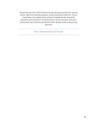75
Though what questions will be asked can be guessed any preparation for interview
can fail. Apart from technical questions, behavioral questions matter lot. Person
interviewing is just looking at the technical knowledge but also looking the
personality with whom he or she will work day in and out; therefore, dress well,
communicate well, introduce yourself well, and be develop mutual respect during
interviews.
Thanks, And Good Luck for Your Interview
 