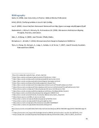 76
Bibliography
Goetz, B. (2006). Java Consurrency in Practice. Addison-Wesley Professional.
InfoQ. (2014). Clarifying Lambdas in Java 8. Info Q eMag.
Lea, D. (2000). A Java Fork/Join Framework. Retrieved from http://gee.cs.oswego.edu/dl/papers/fj.pdf
Nadareishvili, I., Mitra, R., McLarty, M., & Amundsen, M. (2016). Microservice Architecture Aligning
Principles, Practices, and Culture.
Oaks, S., & Wong, H. (2009). Java Threads. O'Reilly Media.
Richardson, C., & Smith, F. (2016). Microservices from Design to Deployment. NGINX Inc.
Tijms, A., Cheng, M., Demyers, A., Liang, C., Karkala, A., & Torres, T. (2017). Java EE Security Essentials.
Retrieved from DZONE.
i
https://en.wikipedia.org/wiki/Java_virtual_machine
ii
https://docs.oracle.com/javase/specs/jvms/se7/html/jvms-1.html
iii
https://docs.oracle.com/javase/tutorial/java/javaOO/constructors.html
iv
https://docs.oracle.com/javase/jndi/tutorial/objects/storing/serial.html
v
https://docs.oracle.com/javase/tutorial/java/generics/types.html
vi
https://docs.oracle.com/javase/7/docs/api/java/util/concurrent/ThreadPoolExecutor.html
vii
https://docs.oracle.com/javase/7/docs/api/java/util/concurrent/ScheduledThreadPoolExecutor.html
viii
https://docs.oracle.com/javase/7/docs/api/java/util/concurrent/Executor.html
ix
https://docs.oracle.com/javase/8/docs/api/java/util/Arrays.html#parallelSort-byte:A-
x
http://www.oracle.com/technetwork/java/seccodeguide-139067.html
xi
https://docs.oracle.com/cd/E13222_01/wls/docs90/secintro/realm_chap.html
xii
https://www.quora.com/Why-is-Java-so-verbose
xiii
https://docs.oracle.com/javase/8/docs/api/java/io/FileFilter.html
xiv
https://docs.oracle.com/javaee/6/firstcup/doc/gkhoy.html
xv
https://docs.oracle.com/javaee/7/tutorial/overview003.htm#BNAAY
xvi
https://docs.oracle.com/javaee/6/tutorial/doc/bnbpj.html
xvii
http://www.oracle.com/webfolder/technetwork/tutorials/obe/java/JMS2.0WebMessage/JMS2.0WebMessage.ht
ml
xviii
https://www.ibm.com/support/knowledgecenter/en/SSFKSJ_8.0.0/com.ibm.mq.dev.doc/q032230_.htm
xix
https://www.ibm.com/developerworks/websphere/library/techarticles/1601_clark-trs/1601_clark.html
 