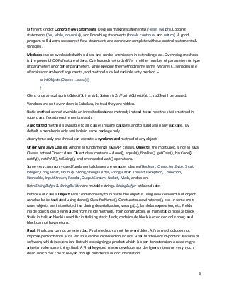 8
Different kind of Control flow statements: Decision making statements (if-else, switch), Looping
statements (for, while, do-while), and Branching statements (break, continue, and return). A good
program will always use correct flow statement, and can never complete without control statements &
variables.
Methods can be overloaded within class, and can be overridden in extending class. Overriding methods
is the powerful OOPs feature of Java. Overloaded methods differ in either number of parameters or type
of parameters or order of parameters, while keeping the method name same. Varargs (…) enables use
of arbitrary number of arguments, and method is called variable arity method –
printObjects(Object … data) {
}
Client program calls printObject(String str1, String str2) // printObject({str1, str2}) will be passed.
Variables are not overridden in Subclass, instead they are hidden.
Static method cannot override an inherited instance method; instead it can hide the static method in
superclass if exact requirements match.
A protected method is available to all classes in same package, and to subclass in any package. By
default a member is only available in same package only.
At any time only one thread can execute a synchronized method of any object.
Underlying Java Classes: Among all fundamental Java API classes, Object is the most used, since all Java
Classes extend Object class. Object class contains – clone(), equals(), finalize(), getClass(), hasCode(),
notify(), notifyAll(), toString(), and overloaded wait() operations.
Some very commonly used fundamental classes are wrapper classes (Boolean, Character, Byte, Short,
Integer, Long, Float, Double), String, StringBuilder, StringBuffer, Thread, Exception, Collection,
Hashtable, InputStream, Reader, OutputStream, Socket, Math, and so on.
Both StringBuffer & StringBuilder are mutable strings. StringBuffer is thread safe.
Instance of class is Object. Most common way to initialize the object is using new keyword, but object
can also be instantiated using clone(), Class.forName(), Consturctor.newInstance(), etc. In some more
cases objects are instantiated like during deserialization, varargs(…), lambdas expression, etc. Fields
inside objects can be initialized from inside methods, from constructors, or from static initialize block.
Static initializer block is used for initializing static fields; code inside block is executed only once; and
block cannot have return.
Final: Final class cannot be extended. Final method cannot be overridden. A final method does not
improve performance. Final variable can be initialized only once. Final, blocks very important features of
software, which is extension. But while designing a product which is open for extension, a need might
arise to make some things final. A Final keyword makes developers or designers intension very much
clear, which can’t be conveyed though comments or documentation.
 