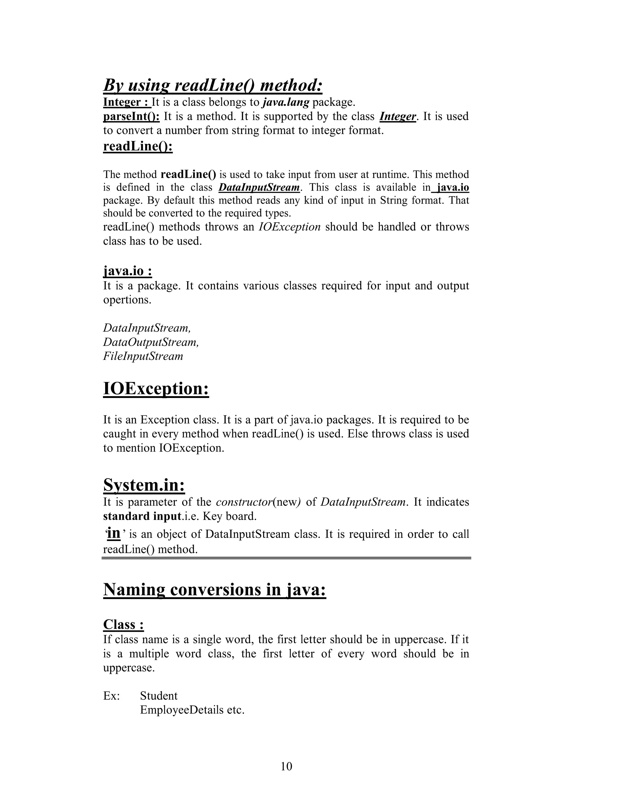 10
By using readLine() method:
Integer : It is a class belongs to java.lang package.
parseInt(): It is a method. It is supported by the class Integer. It is used
to convert a number from string format to integer format.
readLine():
The method readLine() is used to take input from user at runtime. This method
is defined in the class DataInputStream. This class is available in java.io
package. By default this method reads any kind of input in String format. That
should be converted to the required types.
readLine() methods throws an IOException should be handled or throws
class has to be used.
java.io :
It is a package. It contains various classes required for input and output
opertions.
DataInputStream,
DataOutputStream,
FileInputStream
IOException:
It is an Exception class. It is a part of java.io packages. It is required to be
caught in every method when readLine() is used. Else throws class is used
to mention IOException.
System.in:
It is parameter of the constructor(new) of DataInputStream. It indicates
standard input.i.e. Key board.
‘in’is an object of DataInputStream class. It is required in order to call
readLine() method.
Naming conversions in java:
Class :
If class name is a single word, the first letter should be in uppercase. If it
is a multiple word class, the first letter of every word should be in
uppercase.
Ex: Student
EmployeeDetails etc.
 
