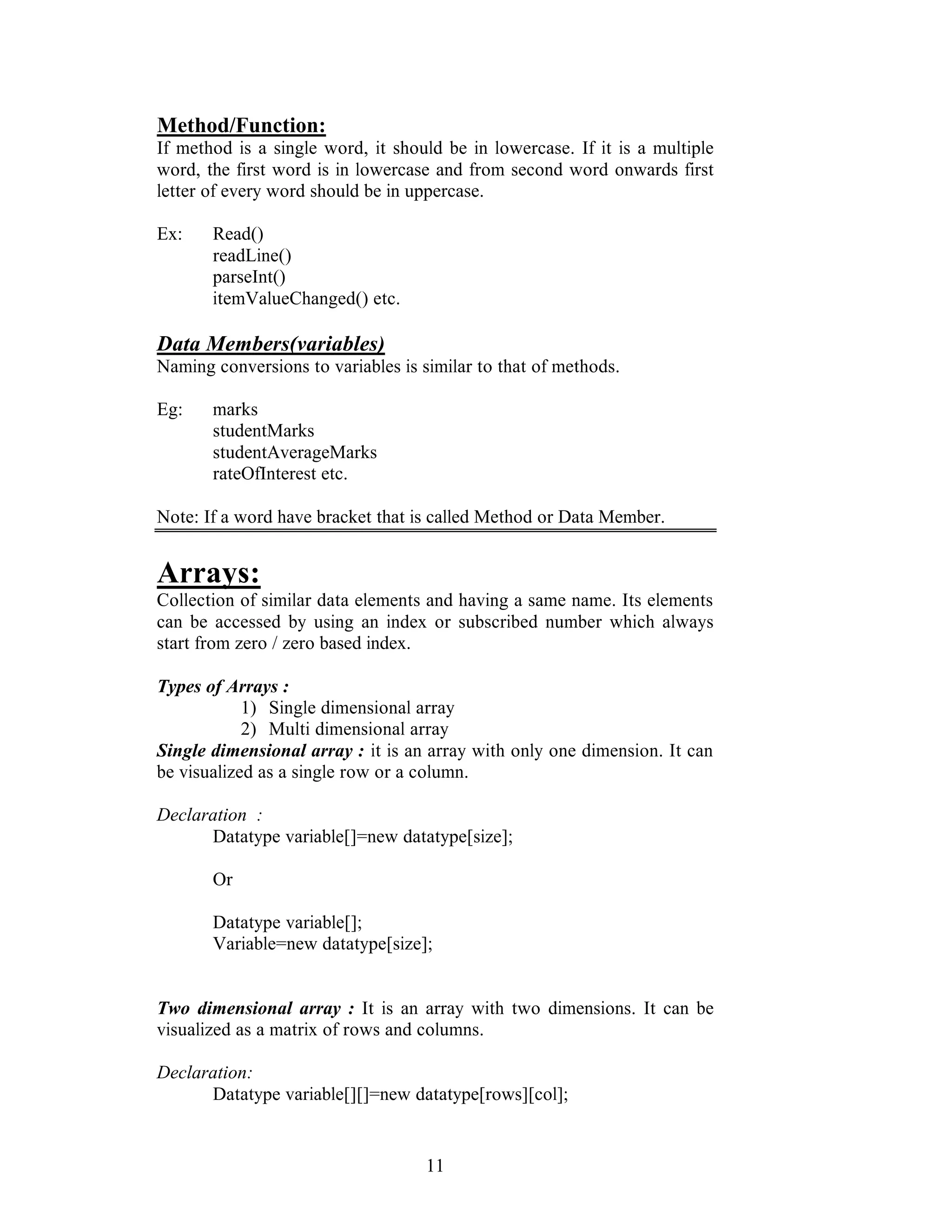11
Method/Function:
If method is a single word, it should be in lowercase. If it is a multiple
word, the first word is in lowercase and from second word onwards first
letter of every word should be in uppercase.
Ex: Read()
readLine()
parseInt()
itemValueChanged() etc.
Data Members(variables)
Naming conversions to variables is similar to that of methods.
Eg: marks
studentMarks
studentAverageMarks
rateOfInterest etc.
Note: If a word have bracket that is called Method or Data Member.
Arrays:
Collection of similar data elements and having a same name. Its elements
can be accessed by using an index or subscribed number which always
start from zero / zero based index.
Types of Arrays :
1) Single dimensional array
2) Multi dimensional array
Single dimensional array : it is an array with only one dimension. It can
be visualized as a single row or a column.
Declaration :
Datatype variable[]=new datatype[size];
Or
Datatype variable[];
Variable=new datatype[size];
Two dimensional array : It is an array with two dimensions. It can be
visualized as a matrix of rows and columns.
Declaration:
Datatype variable[][]=new datatype[rows][col];
 