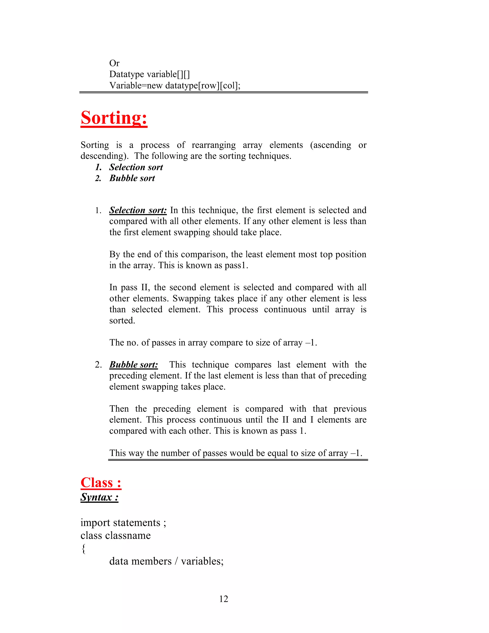 12
Or
Datatype variable[][]
Variable=new datatype[row][col];
Sorting:
Sorting is a process of rearranging array elements (ascending or
descending). The following are the sorting techniques.
1. Selection sort
2. Bubble sort
1. Selection sort: In this technique, the first element is selected and
compared with all other elements. If any other element is less than
the first element swapping should take place.
By the end of this comparison, the least element most top position
in the array. This is known as pass1.
In pass II, the second element is selected and compared with all
other elements. Swapping takes place if any other element is less
than selected element. This process continuous until array is
sorted.
The no. of passes in array compare to size of array –1.
2. Bubble sort: This technique compares last element with the
preceding element. If the last element is less than that of preceding
element swapping takes place.
Then the preceding element is compared with that previous
element. This process continuous until the II and I elements are
compared with each other. This is known as pass 1.
This way the number of passes would be equal to size of array –1.
Class :
Syntax :
import statements ;
class classname
{
data members / variables;
 