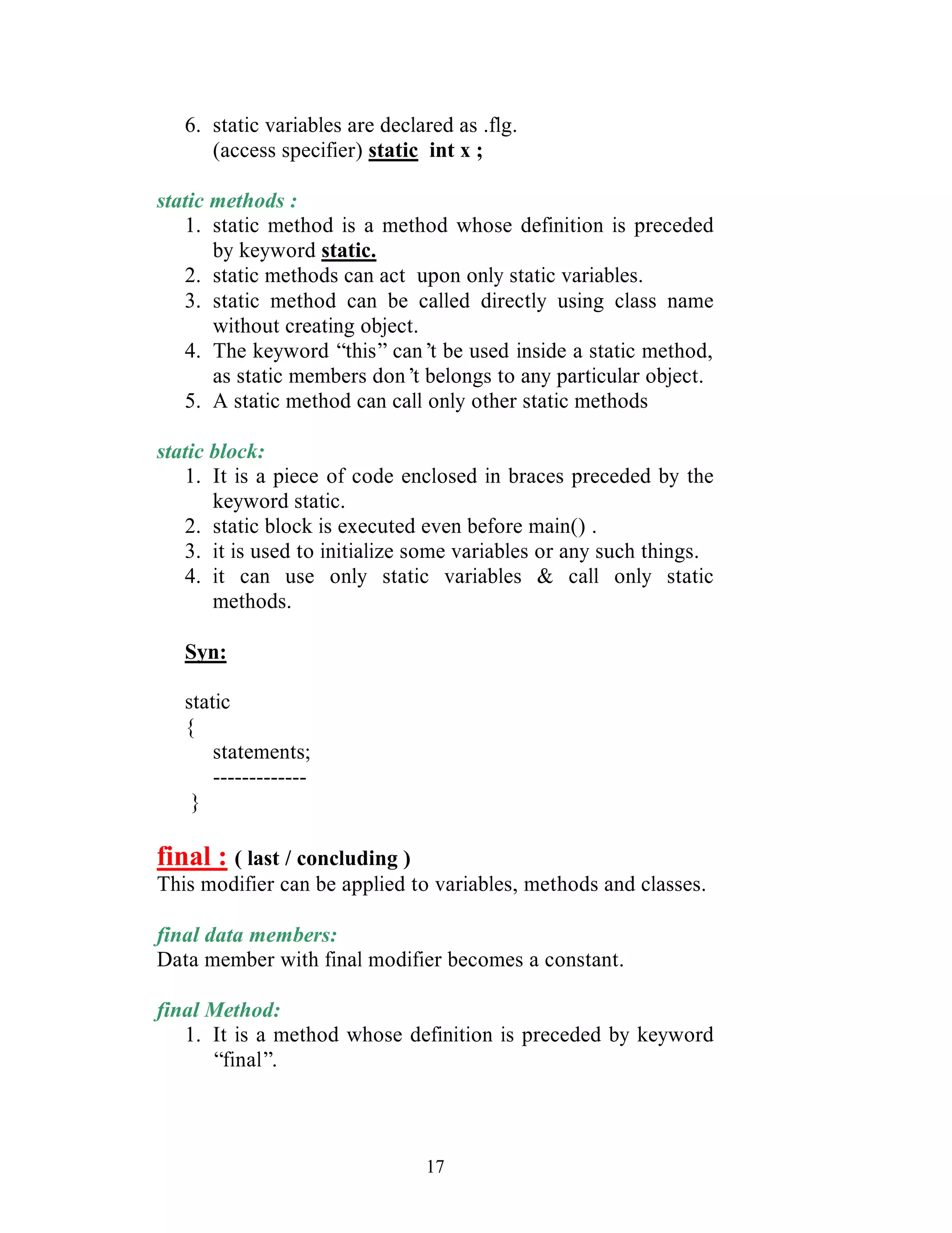 17
6. static variables are declared as .flg.
(access specifier) static int x ;
static methods :
1. static method is a method whose definition is preceded
by keyword static.
2. static methods can act upon only static variables.
3. static method can be called directly using class name
without creating object.
4. The keyword “this” can’t be used inside a static method,
as static members don’t belongs to any particular object.
5. A static method can call only other static methods
static block:
1. It is a piece of code enclosed in braces preceded by the
keyword static.
2. static block is executed even before main() .
3. it is used to initialize some variables or any such things.
4. it can use only static variables & call only static
methods.
Syn:
static
{
statements;
-------------
}
final : ( last / concluding )
This modifier can be applied to variables, methods and classes.
final data members:
Data member with final modifier becomes a constant.
final Method:
1. It is a method whose definition is preceded by keyword
“final”.
 