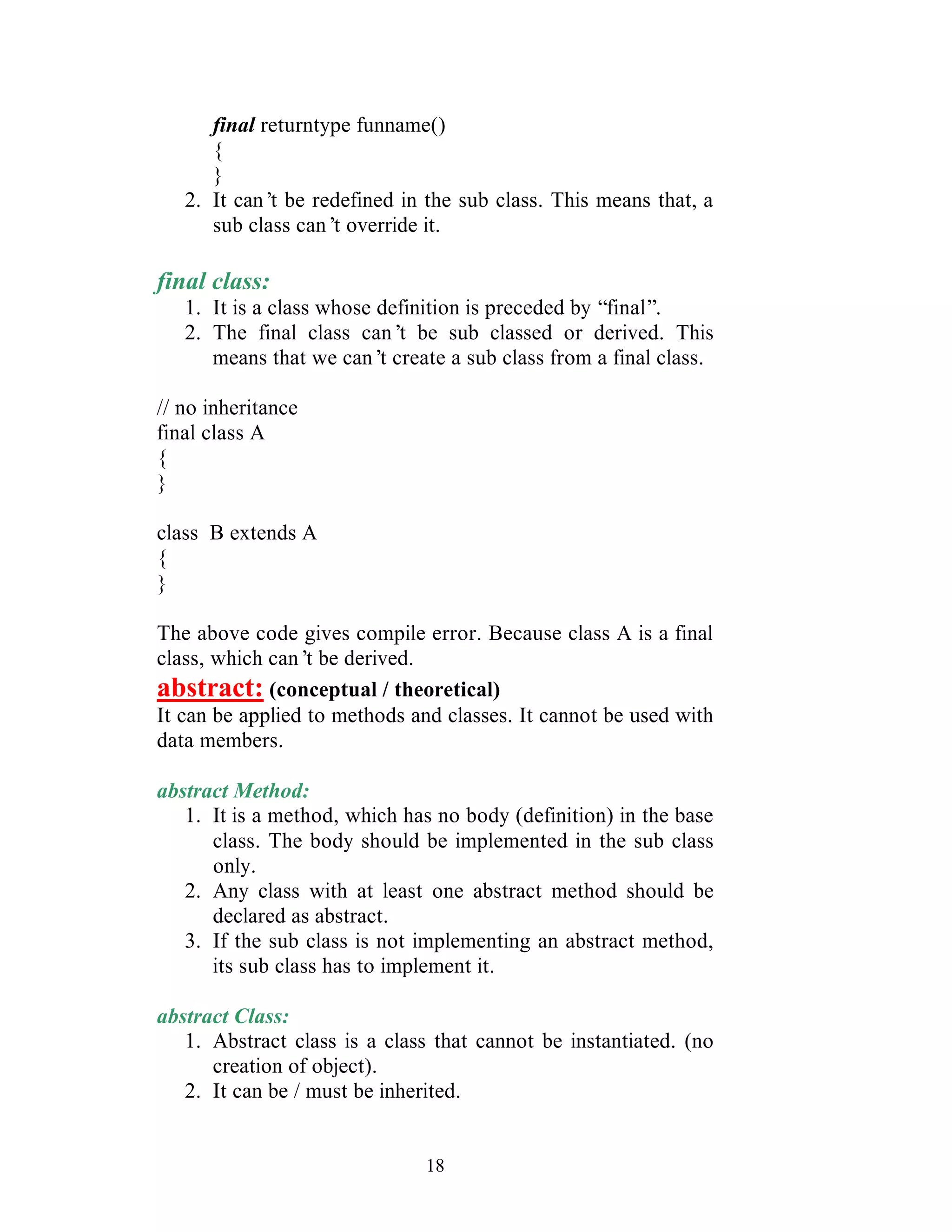 18
final returntype funname()
{
}
2. It can’t be redefined in the sub class. This means that, a
sub class can’t override it.
final class:
1. It is a class whose definition is preceded by “final”.
2. The final class can’t be sub classed or derived. This
means that we can’t create a sub class from a final class.
// no inheritance
final class A
{
}
class B extends A
{
}
The above code gives compile error. Because class A is a final
class, which can’t be derived.
abstract: (conceptual / theoretical)
It can be applied to methods and classes. It cannot be used with
data members.
abstract Method:
1. It is a method, which has no body (definition) in the base
class. The body should be implemented in the sub class
only.
2. Any class with at least one abstract method should be
declared as abstract.
3. If the sub class is not implementing an abstract method,
its sub class has to implement it.
abstract Class:
1. Abstract class is a class that cannot be instantiated. (no
creation of object).
2. It can be / must be inherited.
 