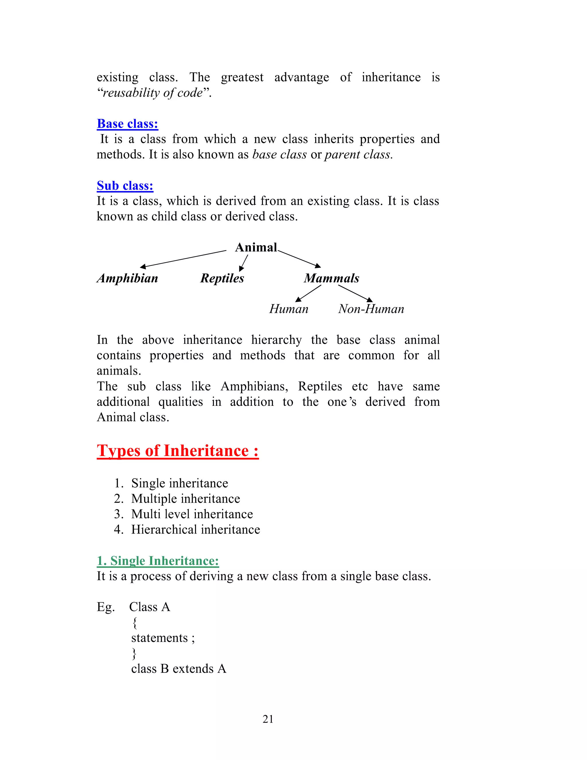 21
existing class. The greatest advantage of inheritance is
“reusability of code”.
Base class:
It is a class from which a new class inherits properties and
methods. It is also known as base class or parent class.
Sub class:
It is a class, which is derived from an existing class. It is class
known as child class or derived class.
Animal
Amphibian Reptiles Mammals
Human Non-Human
In the above inheritance hierarchy the base class animal
contains properties and methods that are common for all
animals.
The sub class like Amphibians, Reptiles etc have same
additional qualities in addition to the one’s derived from
Animal class.
Types of Inheritance :
1. Single inheritance
2. Multiple inheritance
3. Multi level inheritance
4. Hierarchical inheritance
1. Single Inheritance:
It is a process of deriving a new class from a single base class.
Eg. Class A
{
statements ;
}
class B extends A
 