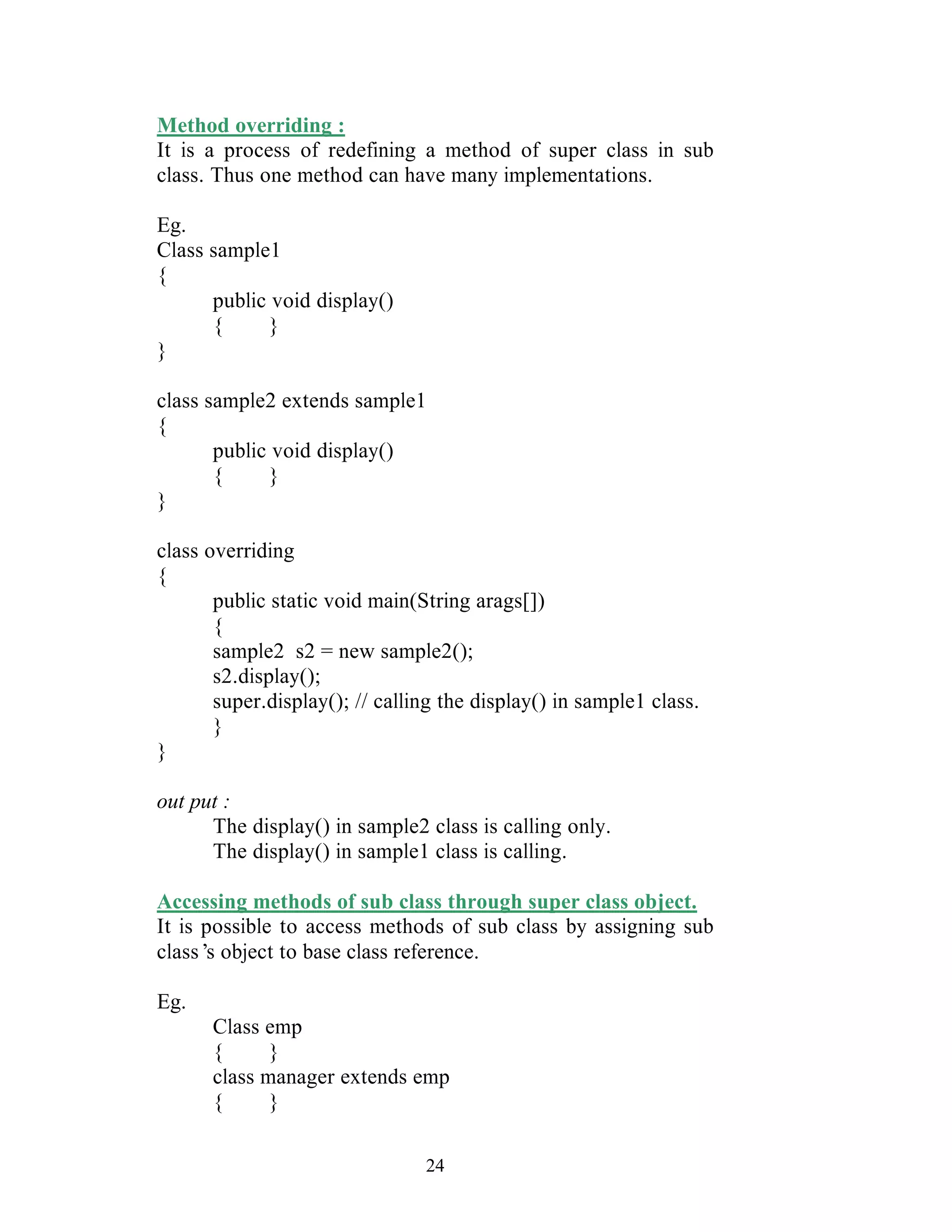 24
Method overriding :
It is a process of redefining a method of super class in sub
class. Thus one method can have many implementations.
Eg.
Class sample1
{
public void display()
{ }
}
class sample2 extends sample1
{
public void display()
{ }
}
class overriding
{
public static void main(String arags[])
{
sample2 s2 = new sample2();
s2.display();
super.display(); // calling the display() in sample1 class.
}
}
out put :
The display() in sample2 class is calling only.
The display() in sample1 class is calling.
Accessing methods of sub class through super class object.
It is possible to access methods of sub class by assigning sub
class’s object to base class reference.
Eg.
Class emp
{ }
class manager extends emp
{ }
 