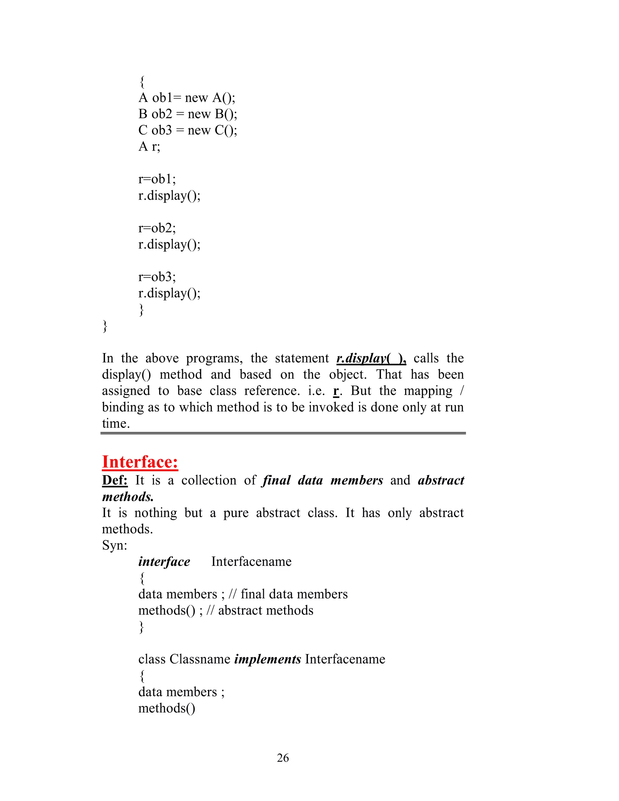 26
{
A ob1= new A();
B ob2 = new B();
C ob3 = new C();
A r;
r=ob1;
r.display();
r=ob2;
r.display();
r=ob3;
r.display();
}
}
In the above programs, the statement r.display( ), calls the
display() method and based on the object. That has been
assigned to base class reference. i.e. r. But the mapping /
binding as to which method is to be invoked is done only at run
time.
Interface:
Def: It is a collection of final data members and abstract
methods.
It is nothing but a pure abstract class. It has only abstract
methods.
Syn:
interface Interfacename
{
data members ; // final data members
methods() ; // abstract methods
}
class Classname implements Interfacename
{
data members ;
methods()
 