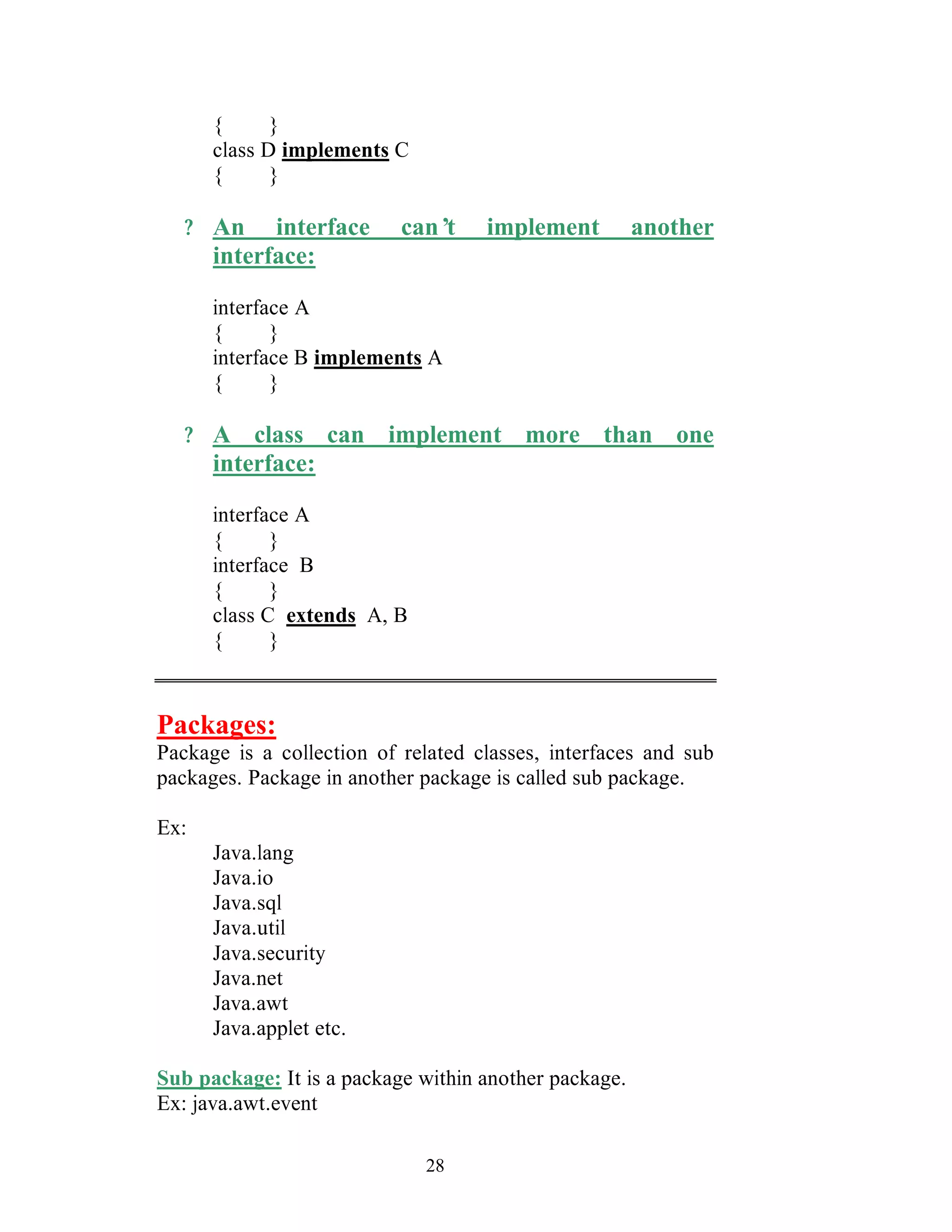 28
{ }
class D implements C
{ }
? An interface can’t implement another
interface:
interface A
{ }
interface B implements A
{ }
? A class can implement more than one
interface:
interface A
{ }
interface B
{ }
class C extends A, B
{ }
Packages:
Package is a collection of related classes, interfaces and sub
packages. Package in another package is called sub package.
Ex:
Java.lang
Java.io
Java.sql
Java.util
Java.security
Java.net
Java.awt
Java.applet etc.
Sub package: It is a package within another package.
Ex: java.awt.event
 