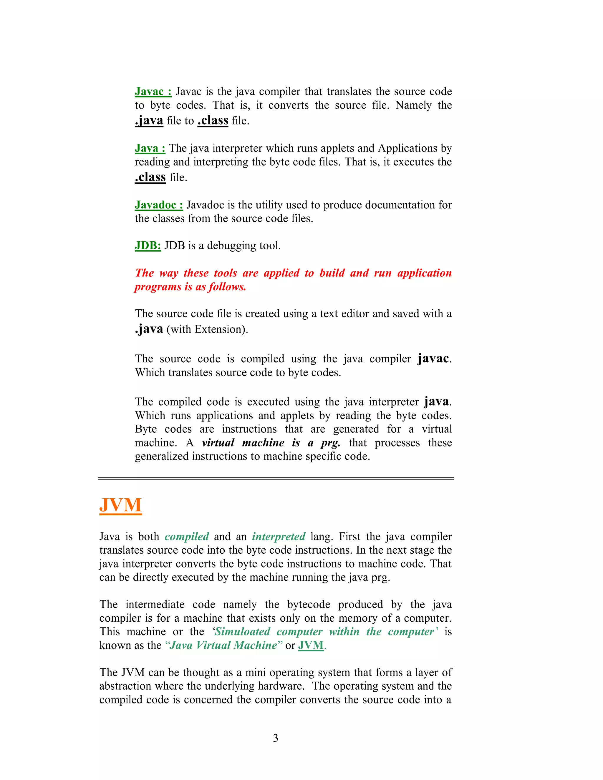 3
Javac : Javac is the java compiler that translates the source code
to byte codes. That is, it converts the source file. Namely the
.java file to .class file.
Java : The java interpreter which runs applets and Applications by
reading and interpreting the byte code files. That is, it executes the
.class file.
Javadoc : Javadoc is the utility used to produce documentation for
the classes from the source code files.
JDB: JDB is a debugging tool.
The way these tools are applied to build and run application
programs is as follows.
The source code file is created using a text editor and saved with a
.java (with Extension).
The source code is compiled using the java compiler javac.
Which translates source code to byte codes.
The compiled code is executed using the java interpreter java.
Which runs applications and applets by reading the byte codes.
Byte codes are instructions that are generated for a virtual
machine. A virtual machine is a prg. that processes these
generalized instructions to machine specific code.
JVM
Java is both compiled and an interpreted lang. First the java compiler
translates source code into the byte code instructions. In the next stage the
java interpreter converts the byte code instructions to machine code. That
can be directly executed by the machine running the java prg.
The intermediate code namely the bytecode produced by the java
compiler is for a machine that exists only on the memory of a computer.
This machine or the ‘Simuloated computer within the computer’ is
known as the “Java Virtual Machine”or JVM.
The JVM can be thought as a mini operating system that forms a layer of
abstraction where the underlying hardware. The operating system and the
compiled code is concerned the compiler converts the source code into a
 