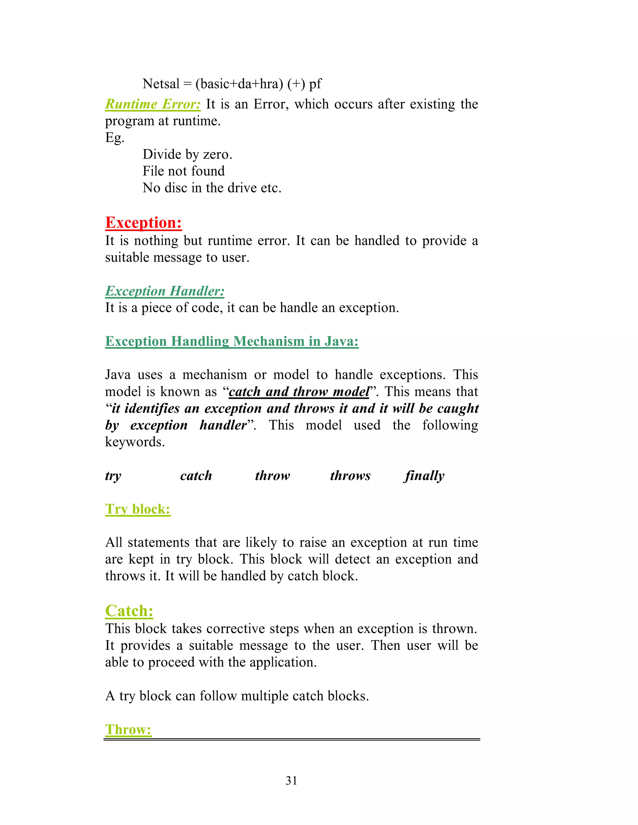 31
Netsal = (basic+da+hra) (+) pf
Runtime Error: It is an Error, which occurs after existing the
program at runtime.
Eg.
Divide by zero.
File not found
No disc in the drive etc.
Exception:
It is nothing but runtime error. It can be handled to provide a
suitable message to user.
Exception Handler:
It is a piece of code, it can be handle an exception.
Exception Handling Mechanism in Java:
Java uses a mechanism or model to handle exceptions. This
model is known as “catch and throw model”. This means that
“it identifies an exception and throws it and it will be caught
by exception handler”. This model used the following
keywords.
try catch throw throws finally
Try block:
All statements that are likely to raise an exception at run time
are kept in try block. This block will detect an exception and
throws it. It will be handled by catch block.
Catch:
This block takes corrective steps when an exception is thrown.
It provides a suitable message to the user. Then user will be
able to proceed with the application.
A try block can follow multiple catch blocks.
Throw:
 