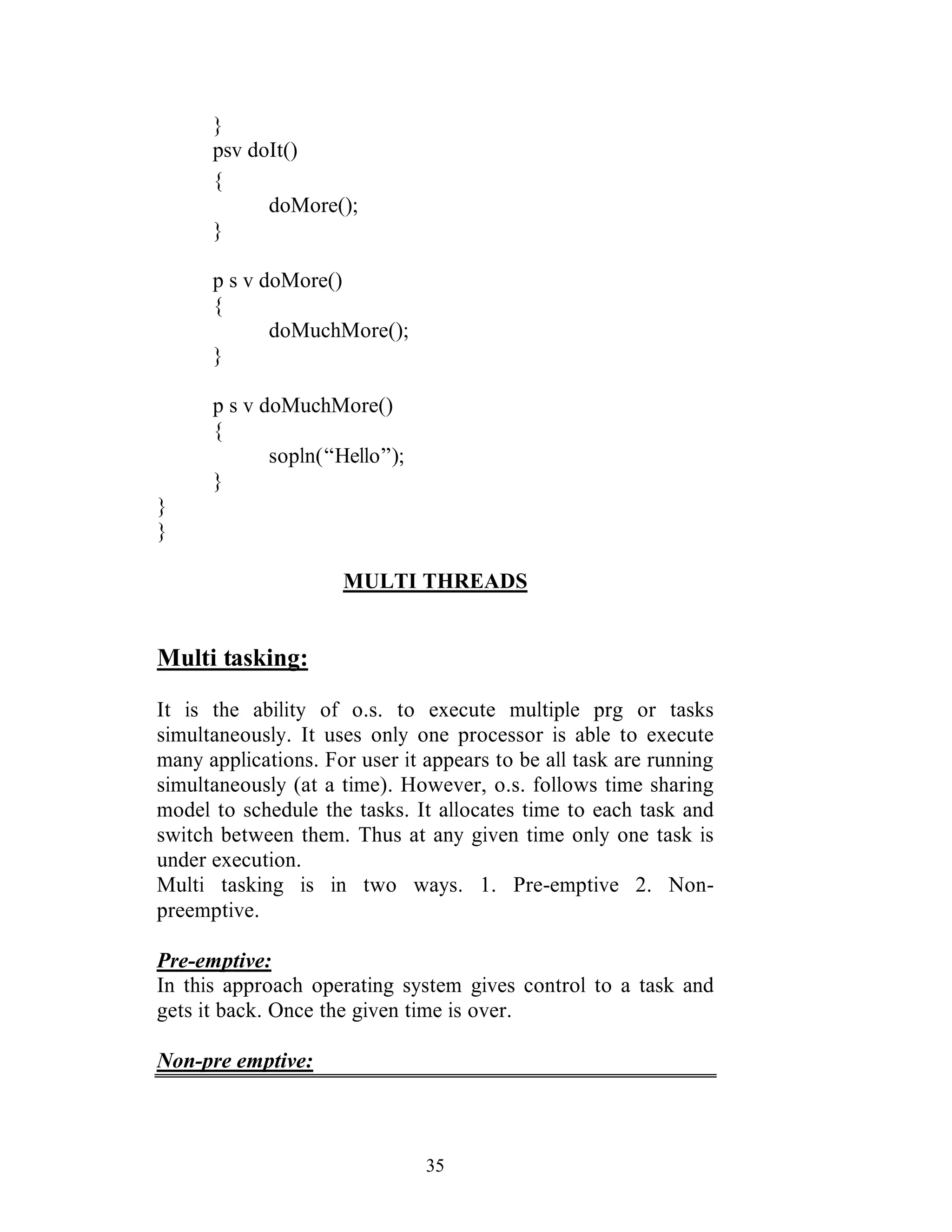 35
}
psv doIt()
{
doMore();
}
p s v doMore()
{
doMuchMore();
}
p s v doMuchMore()
{
sopln(“Hello”);
}
}
}
MULTI THREADS
Multi tasking:
It is the ability of o.s. to execute multiple prg or tasks
simultaneously. It uses only one processor is able to execute
many applications. For user it appears to be all task are running
simultaneously (at a time). However, o.s. follows time sharing
model to schedule the tasks. It allocates time to each task and
switch between them. Thus at any given time only one task is
under execution.
Multi tasking is in two ways. 1. Pre-emptive 2. Non-
preemptive.
Pre-emptive:
In this approach operating system gives control to a task and
gets it back. Once the given time is over.
Non-pre emptive:
 