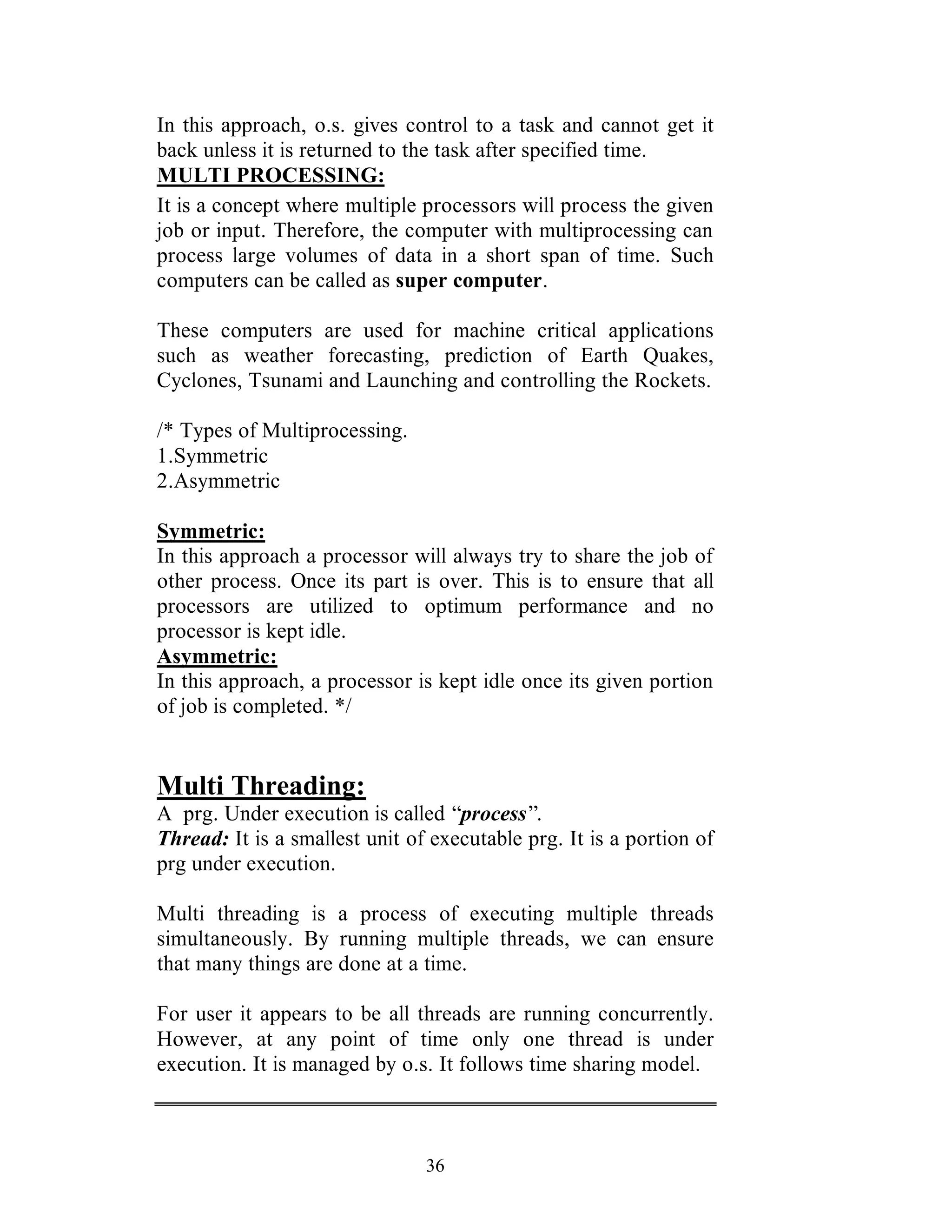 36
In this approach, o.s. gives control to a task and cannot get it
back unless it is returned to the task after specified time.
MULTI PROCESSING:
It is a concept where multiple processors will process the given
job or input. Therefore, the computer with multiprocessing can
process large volumes of data in a short span of time. Such
computers can be called as super computer.
These computers are used for machine critical applications
such as weather forecasting, prediction of Earth Quakes,
Cyclones, Tsunami and Launching and controlling the Rockets.
/* Types of Multiprocessing.
1.Symmetric
2.Asymmetric
Symmetric:
In this approach a processor will always try to share the job of
other process. Once its part is over. This is to ensure that all
processors are utilized to optimum performance and no
processor is kept idle.
Asymmetric:
In this approach, a processor is kept idle once its given portion
of job is completed. */
Multi Threading:
A prg. Under execution is called “process”.
Thread: It is a smallest unit of executable prg. It is a portion of
prg under execution.
Multi threading is a process of executing multiple threads
simultaneously. By running multiple threads, we can ensure
that many things are done at a time.
For user it appears to be all threads are running concurrently.
However, at any point of time only one thread is under
execution. It is managed by o.s. It follows time sharing model.
 