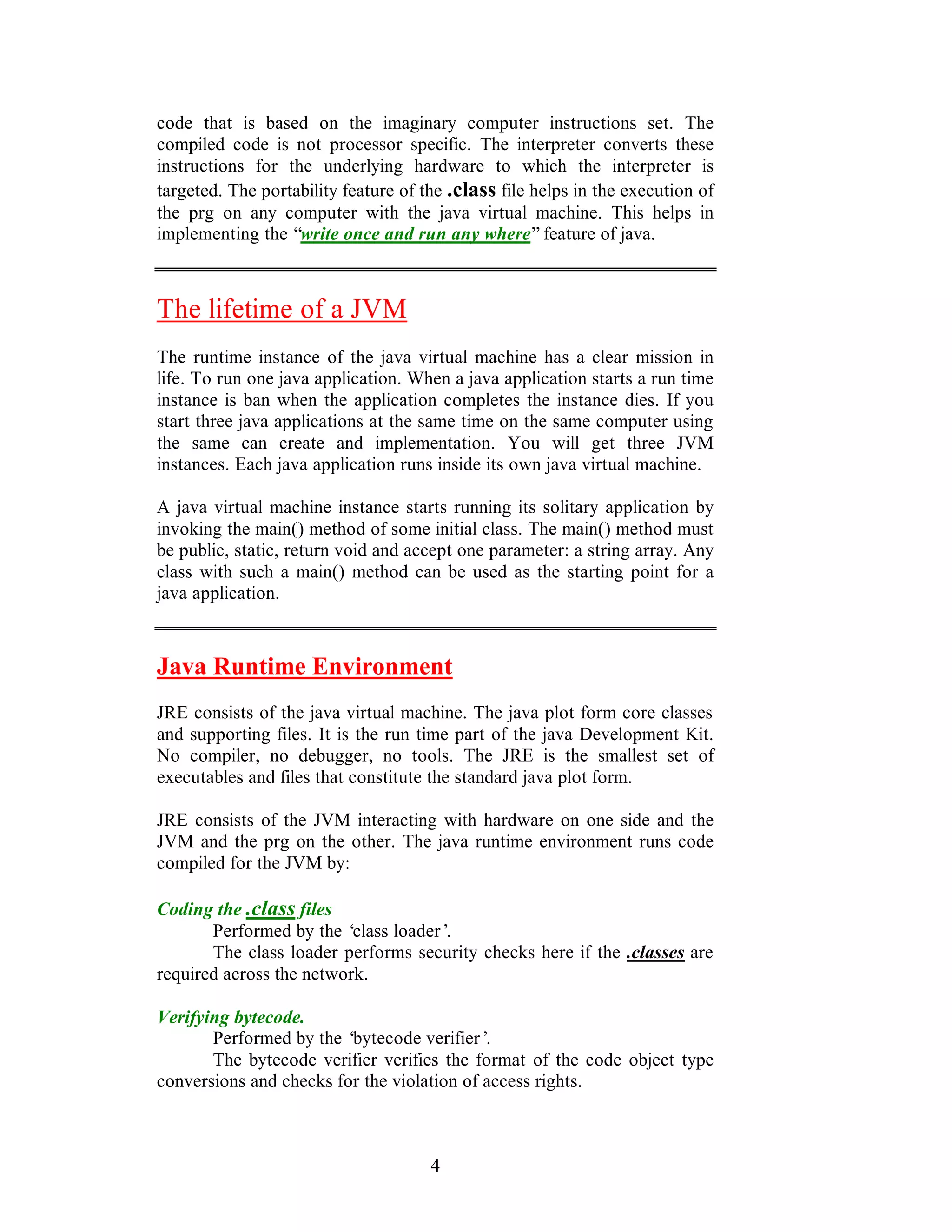 4
code that is based on the imaginary computer instructions set. The
compiled code is not processor specific. The interpreter converts these
instructions for the underlying hardware to which the interpreter is
targeted. The portability feature of the .class file helps in the execution of
the prg on any computer with the java virtual machine. This helps in
implementing the “write once and run any where”feature of java.
The lifetime of a JVM
The runtime instance of the java virtual machine has a clear mission in
life. To run one java application. When a java application starts a run time
instance is ban when the application completes the instance dies. If you
start three java applications at the same time on the same computer using
the same can create and implementation. You will get three JVM
instances. Each java application runs inside its own java virtual machine.
A java virtual machine instance starts running its solitary application by
invoking the main() method of some initial class. The main() method must
be public, static, return void and accept one parameter: a string array. Any
class with such a main() method can be used as the starting point for a
java application.
Java Runtime Environment
JRE consists of the java virtual machine. The java plot form core classes
and supporting files. It is the run time part of the java Development Kit.
No compiler, no debugger, no tools. The JRE is the smallest set of
executables and files that constitute the standard java plot form.
JRE consists of the JVM interacting with hardware on one side and the
JVM and the prg on the other. The java runtime environment runs code
compiled for the JVM by:
Coding the .class files
Performed by the ‘class loader’.
The class loader performs security checks here if the .classes are
required across the network.
Verifying bytecode.
Performed by the ‘bytecode verifier’.
The bytecode verifier verifies the format of the code object type
conversions and checks for the violation of access rights.
 