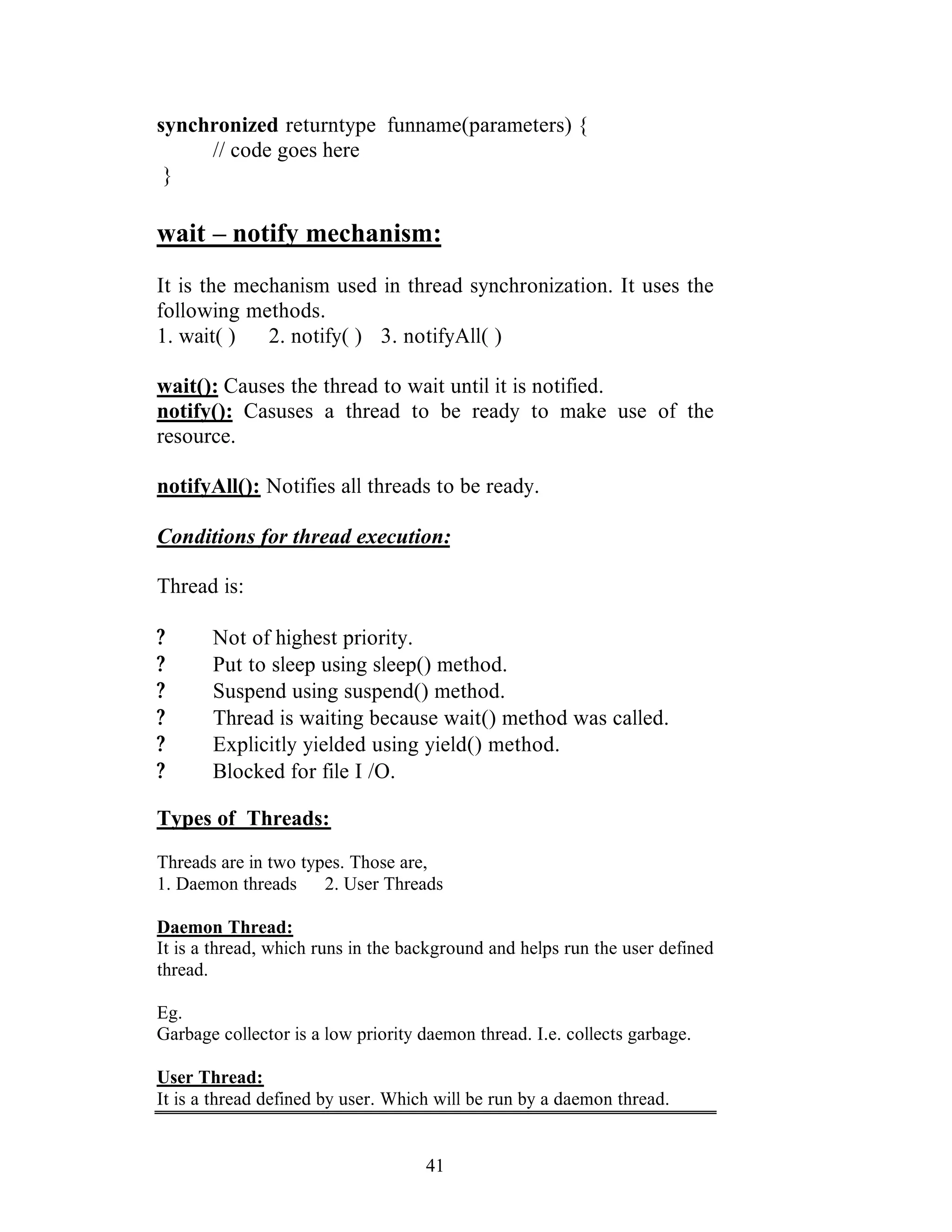 41
synchronized returntype funname(parameters) {
// code goes here
}
wait – notify mechanism:
It is the mechanism used in thread synchronization. It uses the
following methods.
1. wait( ) 2. notify( ) 3. notifyAll( )
wait(): Causes the thread to wait until it is notified.
notify(): Casuses a thread to be ready to make use of the
resource.
notifyAll(): Notifies all threads to be ready.
Conditions for thread execution:
Thread is:
? Not of highest priority.
? Put to sleep using sleep() method.
? Suspend using suspend() method.
? Thread is waiting because wait() method was called.
? Explicitly yielded using yield() method.
? Blocked for file I /O.
Types of Threads:
Threads are in two types. Those are,
1. Daemon threads 2. User Threads
Daemon Thread:
It is a thread, which runs in the background and helps run the user defined
thread.
Eg.
Garbage collector is a low priority daemon thread. I.e. collects garbage.
User Thread:
It is a thread defined by user. Which will be run by a daemon thread.
 