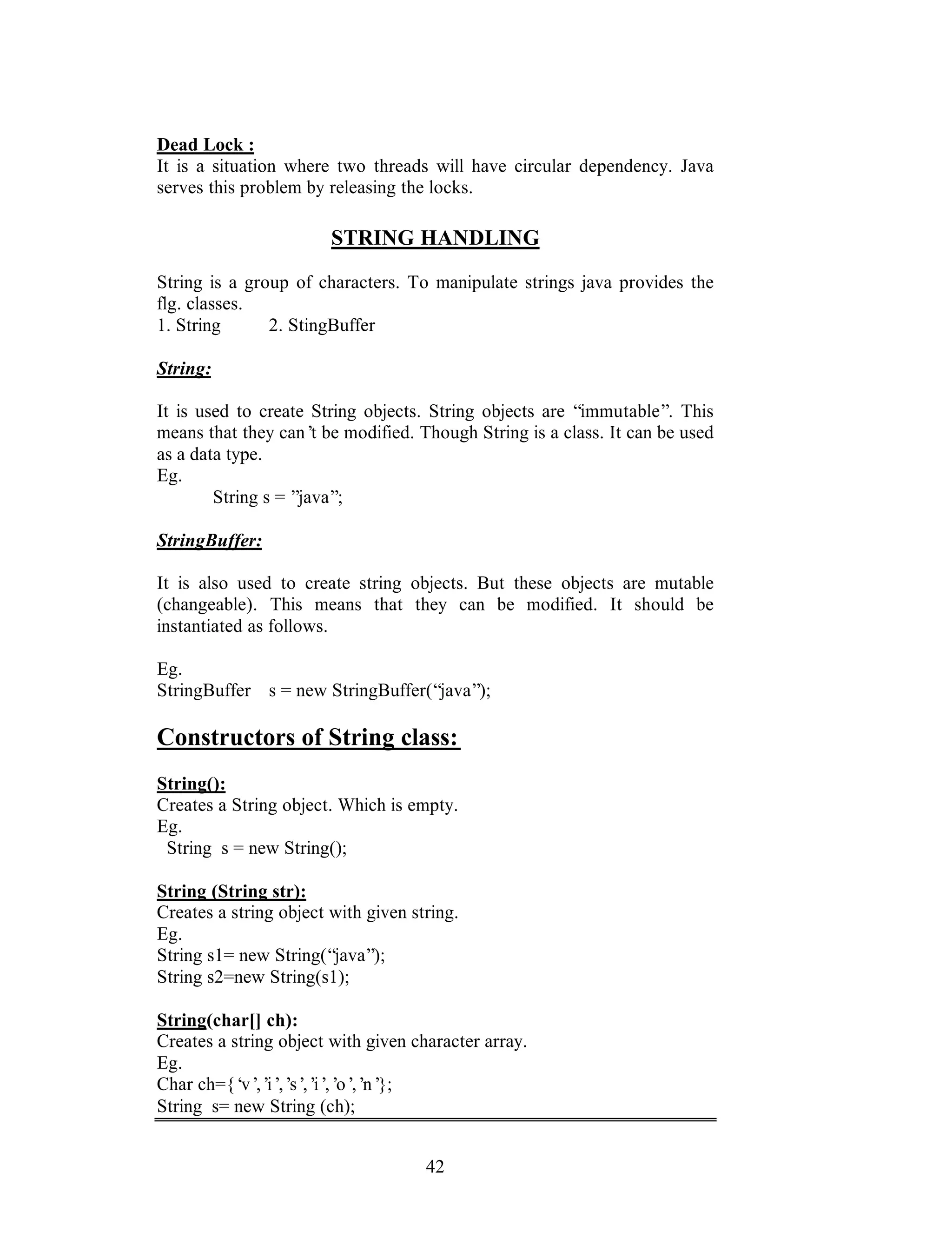 42
Dead Lock :
It is a situation where two threads will have circular dependency. Java
serves this problem by releasing the locks.
STRING HANDLING
String is a group of characters. To manipulate strings java provides the
flg. classes.
1. String 2. StingBuffer
String:
It is used to create String objects. String objects are “immutable”. This
means that they can’t be modified. Though String is a class. It can be used
as a data type.
Eg.
String s = ”java”;
StringBuffer:
It is also used to create string objects. But these objects are mutable
(changeable). This means that they can be modified. It should be
instantiated as follows.
Eg.
StringBuffer s = new StringBuffer(“java”);
Constructors of String class:
String():
Creates a String object. Which is empty.
Eg.
String s = new String();
String (String str):
Creates a string object with given string.
Eg.
String s1= new String(“java”);
String s2=new String(s1);
String(char[] ch):
Creates a string object with given character array.
Eg.
Char ch={‘v’,’i’,’s’,’i’,’o’,’n’};
String s= new String (ch);
 