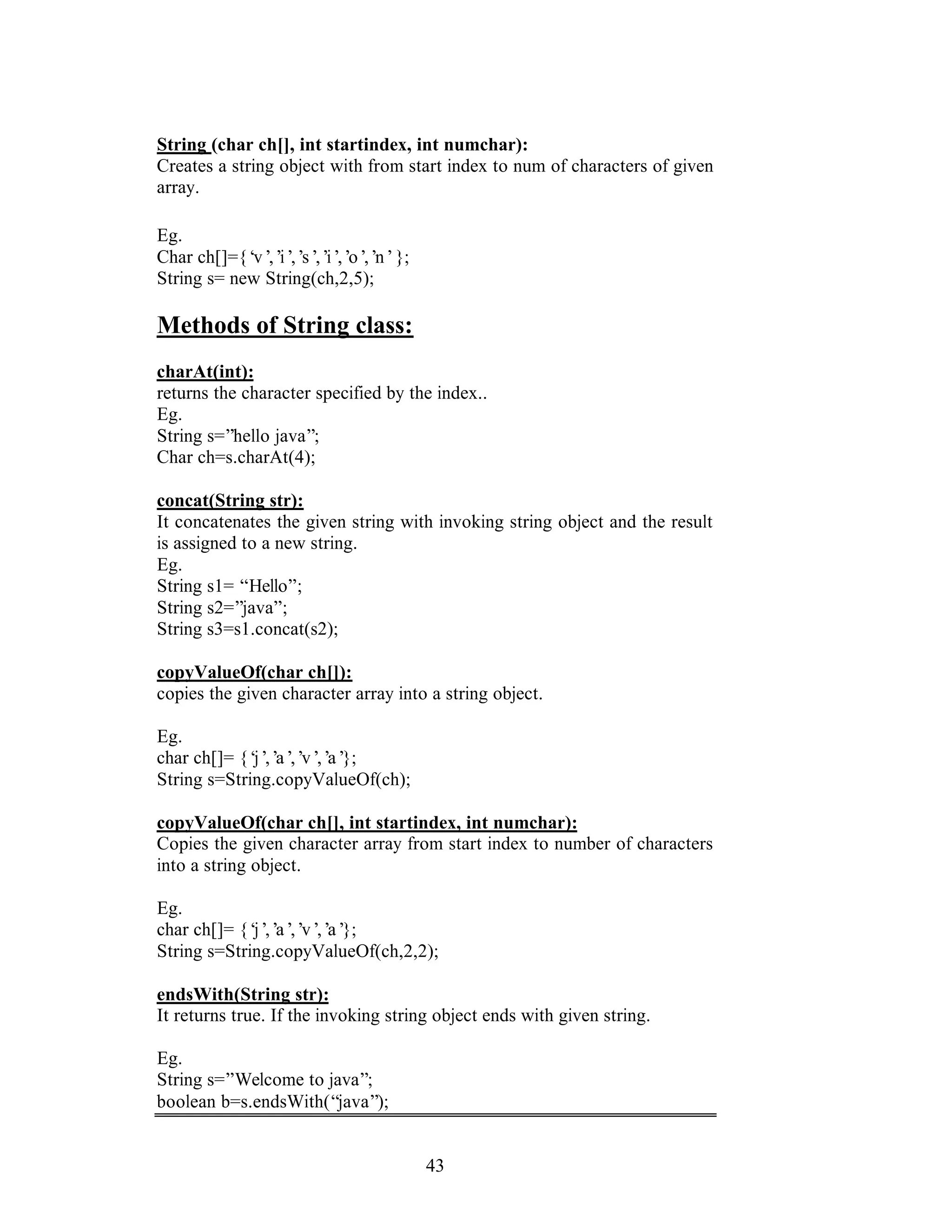 43
String (char ch[], int startindex, int numchar):
Creates a string object with from start index to num of characters of given
array.
Eg.
Char ch[]={‘v’,’i’,’s’,’i’,’o’,’n’};
String s= new String(ch,2,5);
Methods of String class:
charAt(int):
returns the character specified by the index..
Eg.
String s=”hello java”;
Char ch=s.charAt(4);
concat(String str):
It concatenates the given string with invoking string object and the result
is assigned to a new string.
Eg.
String s1= “Hello”;
String s2=”java”;
String s3=s1.concat(s2);
copyValueOf(char ch[]):
copies the given character array into a string object.
Eg.
char ch[]= {‘j’,’a’,’v’,’a’};
String s=String.copyValueOf(ch);
copyValueOf(char ch[], int startindex, int numchar):
Copies the given character array from start index to number of characters
into a string object.
Eg.
char ch[]= {‘j’,’a’,’v’,’a’};
String s=String.copyValueOf(ch,2,2);
endsWith(String str):
It returns true. If the invoking string object ends with given string.
Eg.
String s=”Welcome to java”;
boolean b=s.endsWith(“java”);
 