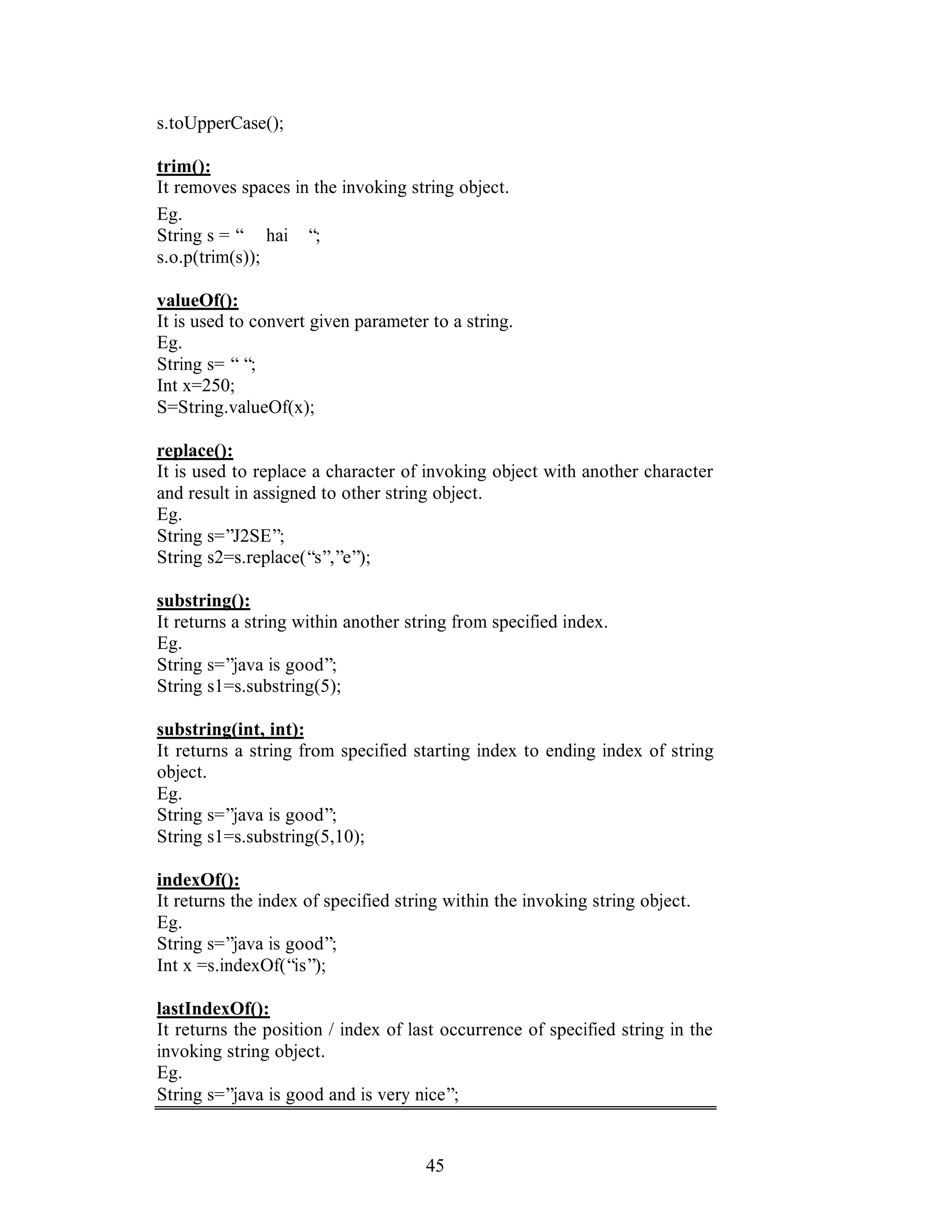45
s.toUpperCase();
trim():
It removes spaces in the invoking string object.
Eg.
String s = “ hai “;
s.o.p(trim(s));
valueOf():
It is used to convert given parameter to a string.
Eg.
String s= ““;
Int x=250;
S=String.valueOf(x);
replace():
It is used to replace a character of invoking object with another character
and result in assigned to other string object.
Eg.
String s=”J2SE”;
String s2=s.replace(“s”,”e”);
substring():
It returns a string within another string from specified index.
Eg.
String s=”java is good”;
String s1=s.substring(5);
substring(int, int):
It returns a string from specified starting index to ending index of string
object.
Eg.
String s=”java is good”;
String s1=s.substring(5,10);
indexOf():
It returns the index of specified string within the invoking string object.
Eg.
String s=”java is good”;
Int x =s.indexOf(“is”);
lastIndexOf():
It returns the position / index of last occurrence of specified string in the
invoking string object.
Eg.
String s=”java is good and is very nice”;
 
