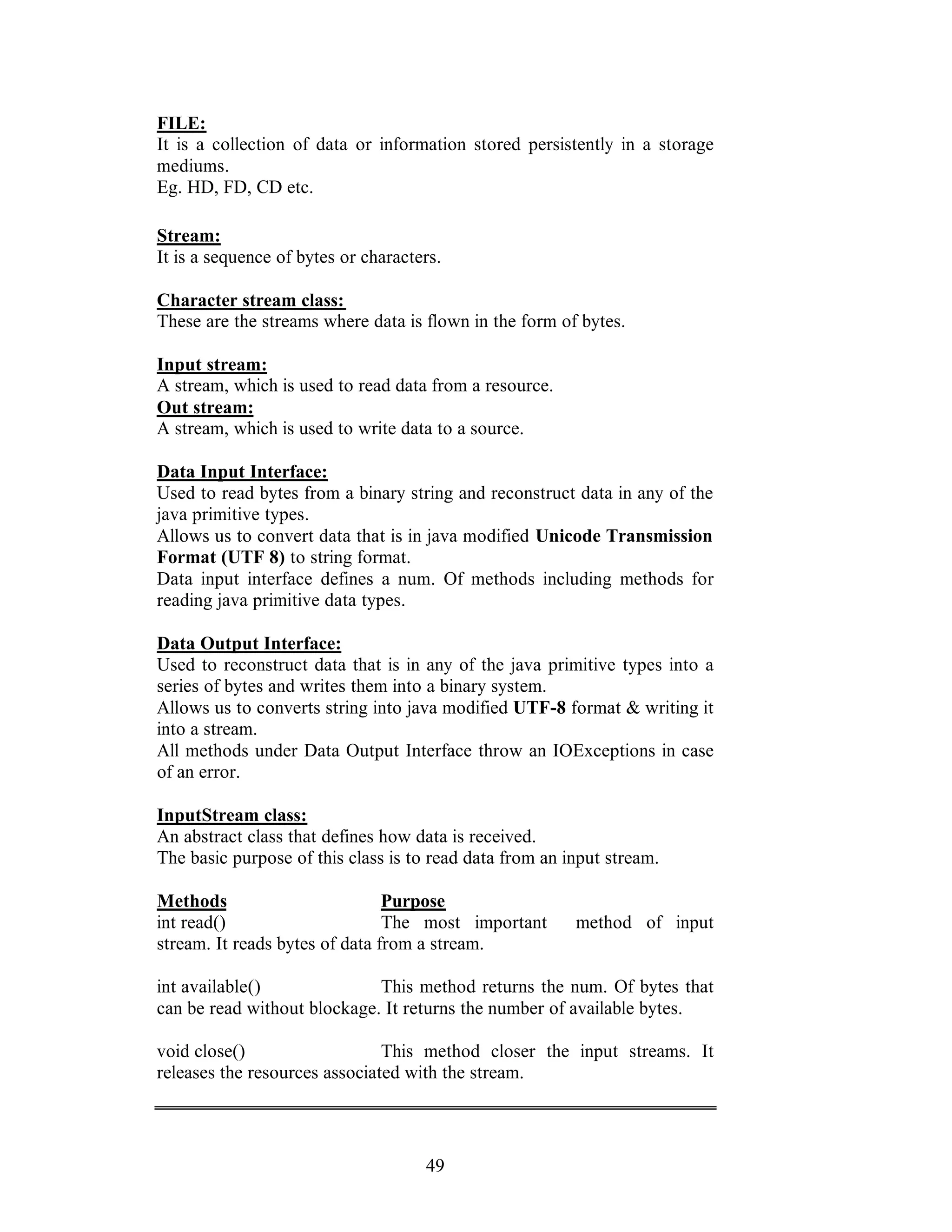 49
FILE:
It is a collection of data or information stored persistently in a storage
mediums.
Eg. HD, FD, CD etc.
Stream:
It is a sequence of bytes or characters.
Character stream class:
These are the streams where data is flown in the form of bytes.
Input stream:
A stream, which is used to read data from a resource.
Out stream:
A stream, which is used to write data to a source.
Data Input Interface:
Used to read bytes from a binary string and reconstruct data in any of the
java primitive types.
Allows us to convert data that is in java modified Unicode Transmission
Format (UTF 8) to string format.
Data input interface defines a num. Of methods including methods for
reading java primitive data types.
Data Output Interface:
Used to reconstruct data that is in any of the java primitive types into a
series of bytes and writes them into a binary system.
Allows us to converts string into java modified UTF-8 format & writing it
into a stream.
All methods under Data Output Interface throw an IOExceptions in case
of an error.
InputStream class:
An abstract class that defines how data is received.
The basic purpose of this class is to read data from an input stream.
Methods Purpose
int read() The most important method of input
stream. It reads bytes of data from a stream.
int available() This method returns the num. Of bytes that
can be read without blockage. It returns the number of available bytes.
void close() This method closer the input streams. It
releases the resources associated with the stream.
 