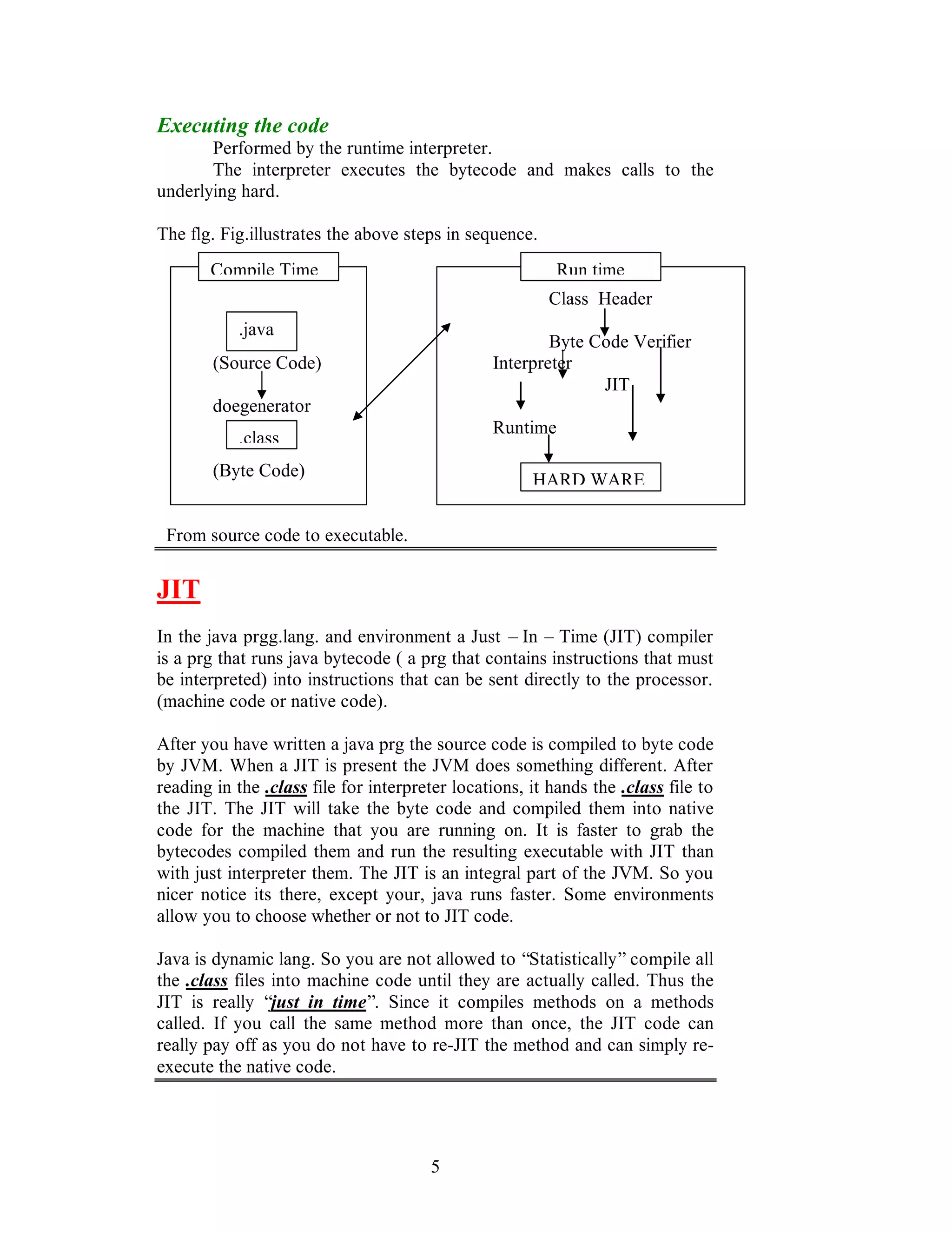 5
Executing the code
Performed by the runtime interpreter.
The interpreter executes the bytecode and makes calls to the
underlying hard.
The flg. Fig.illustrates the above steps in sequence.
Class Header
Byte Code Verifier
(Source Code) Interpreter
JIT
doegenerator
Runtime
(Byte Code)
From source code to executable.
JIT
In the java prgg.lang. and environment a Just – In – Time (JIT) compiler
is a prg that runs java bytecode ( a prg that contains instructions that must
be interpreted) into instructions that can be sent directly to the processor.
(machine code or native code).
After you have written a java prg the source code is compiled to byte code
by JVM. When a JIT is present the JVM does something different. After
reading in the .class file for interpreter locations, it hands the .class file to
the JIT. The JIT will take the byte code and compiled them into native
code for the machine that you are running on. It is faster to grab the
bytecodes compiled them and run the resulting executable with JIT than
with just interpreter them. The JIT is an integral part of the JVM. So you
nicer notice its there, except your, java runs faster. Some environments
allow you to choose whether or not to JIT code.
Java is dynamic lang. So you are not allowed to “Statistically” compile all
the .class files into machine code until they are actually called. Thus the
JIT is really “just in time”. Since it compiles methods on a methods
called. If you call the same method more than once, the JIT code can
really pay off as you do not have to re-JIT the method and can simply re-
execute the native code.
Compile Time
.java
.class
Run time
HARD WARE
 