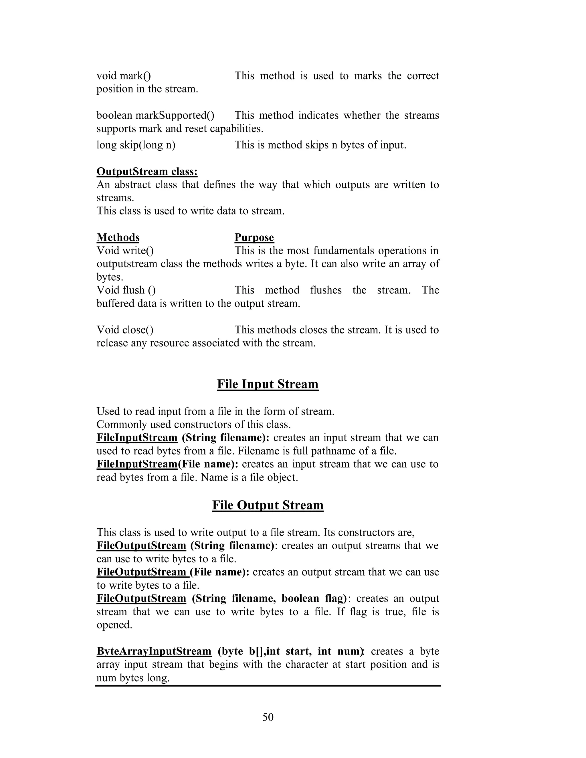 50
void mark() This method is used to marks the correct
position in the stream.
boolean markSupported() This method indicates whether the streams
supports mark and reset capabilities.
long skip(long n) This is method skips n bytes of input.
OutputStream class:
An abstract class that defines the way that which outputs are written to
streams.
This class is used to write data to stream.
Methods Purpose
Void write() This is the most fundamentals operations in
outputstream class the methods writes a byte. It can also write an array of
bytes.
Void flush () This method flushes the stream. The
buffered data is written to the output stream.
Void close() This methods closes the stream. It is used to
release any resource associated with the stream.
File Input Stream
Used to read input from a file in the form of stream.
Commonly used constructors of this class.
FileInputStream (String filename): creates an input stream that we can
used to read bytes from a file. Filename is full pathname of a file.
FileInputStream(File name): creates an input stream that we can use to
read bytes from a file. Name is a file object.
File Output Stream
This class is used to write output to a file stream. Its constructors are,
FileOutputStream (String filename): creates an output streams that we
can use to write bytes to a file.
FileOutputStream (File name): creates an output stream that we can use
to write bytes to a file.
FileOutputStream (String filename, boolean flag): creates an output
stream that we can use to write bytes to a file. If flag is true, file is
opened.
ByteArrayInputStream (byte b[],int start, int num): creates a byte
array input stream that begins with the character at start position and is
num bytes long.
 
