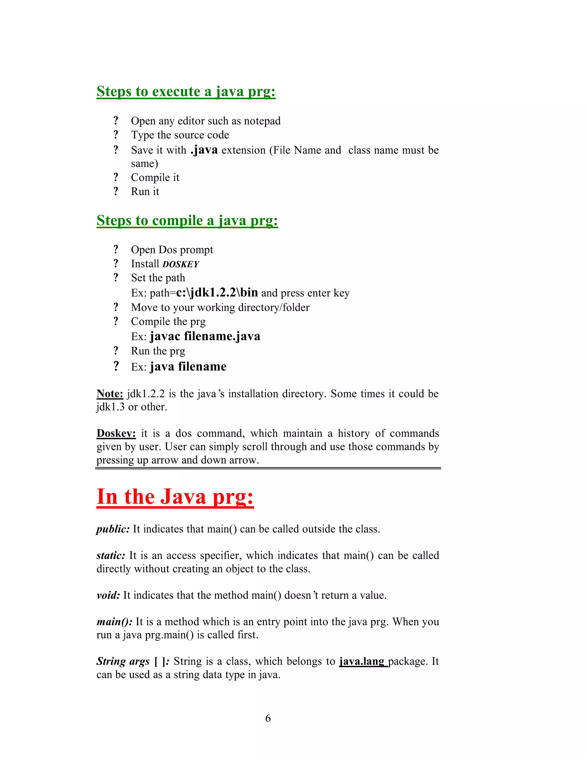 6
Steps to execute a java prg:
? Open any editor such as notepad
? Type the source code
? Save it with .java extension (File Name and class name must be
same)
? Compile it
? Run it
Steps to compile a java prg:
? Open Dos prompt
? Install DOSKEY
? Set the path
Ex: path=c:jdk1.2.2bin and press enter key
? Move to your working directory/folder
? Compile the prg
Ex: javac filename.java
? Run the prg
? Ex: java filename
Note: jdk1.2.2 is the java’s installation directory. Some times it could be
jdk1.3 or other.
Doskey: it is a dos command, which maintain a history of commands
given by user. User can simply scroll through and use those commands by
pressing up arrow and down arrow.
In the Java prg:
public: It indicates that main() can be called outside the class.
static: It is an access specifier, which indicates that main() can be called
directly without creating an object to the class.
void: It indicates that the method main() doesn’t return a value.
main(): It is a method which is an entry point into the java prg. When you
run a java prg.main() is called first.
String args [ ]: String is a class, which belongs to java.lang package. It
can be used as a string data type in java.
 