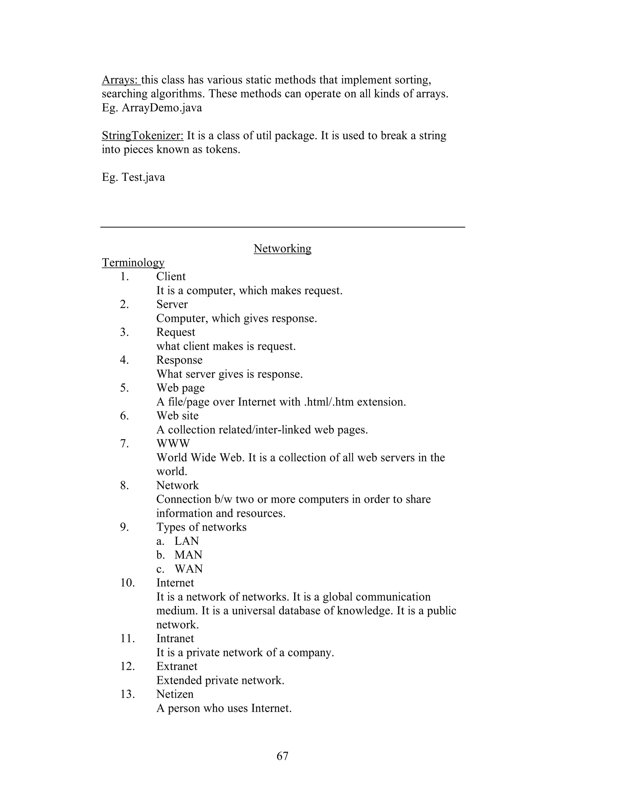 67
Arrays: this class has various static methods that implement sorting,
searching algorithms. These methods can operate on all kinds of arrays.
Eg. ArrayDemo.java
StringTokenizer: It is a class of util package. It is used to break a string
into pieces known as tokens.
Eg. Test.java
Networking
Terminology
1. Client
It is a computer, which makes request.
2. Server
Computer, which gives response.
3. Request
what client makes is request.
4. Response
What server gives is response.
5. Web page
A file/page over Internet with .html/.htm extension.
6. Web site
A collection related/inter-linked web pages.
7. WWW
World Wide Web. It is a collection of all web servers in the
world.
8. Network
Connection b/w two or more computers in order to share
information and resources.
9. Types of networks
a. LAN
b. MAN
c. WAN
10. Internet
It is a network of networks. It is a global communication
medium. It is a universal database of knowledge. It is a public
network.
11. Intranet
It is a private network of a company.
12. Extranet
Extended private network.
13. Netizen
A person who uses Internet.
 