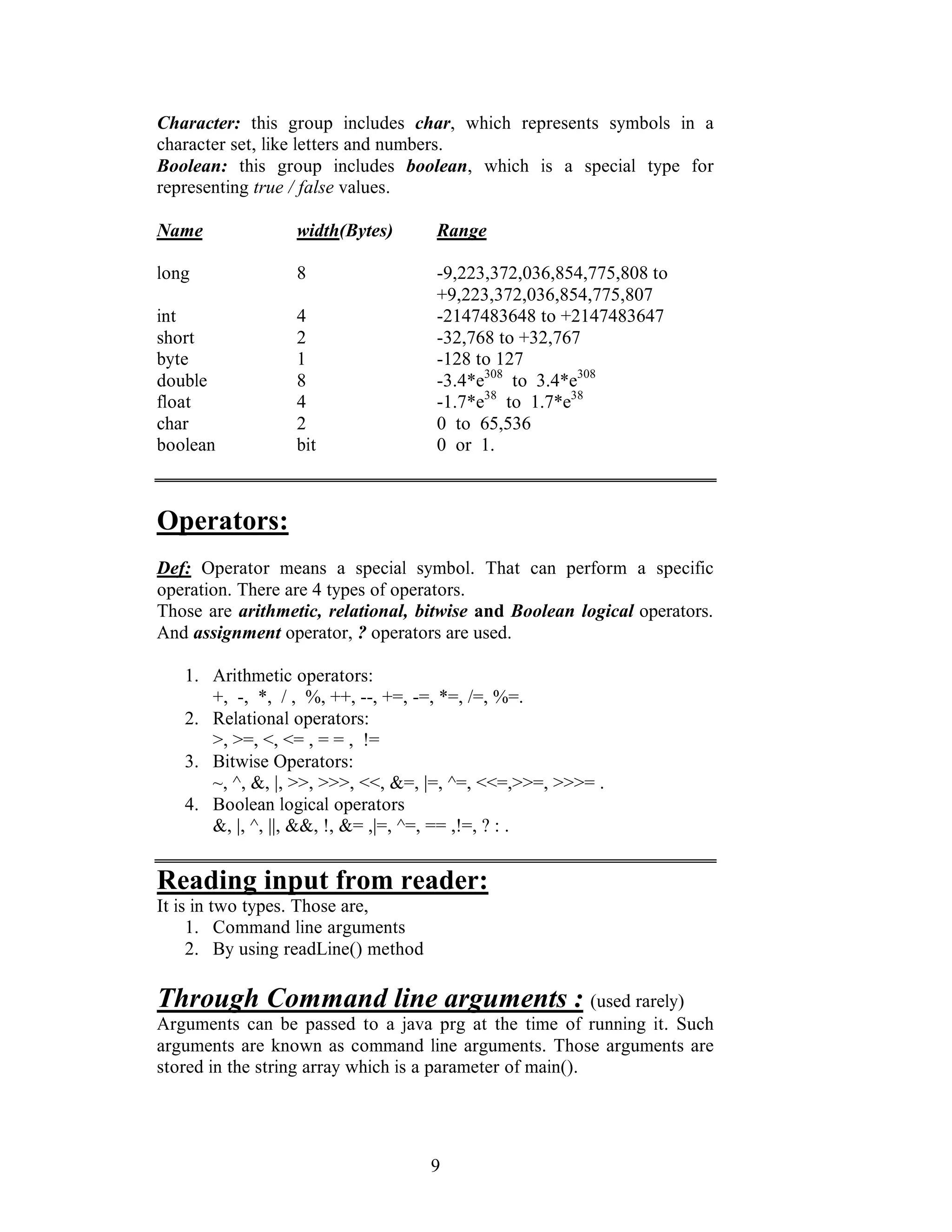 9
Character: this group includes char, which represents symbols in a
character set, like letters and numbers.
Boolean: this group includes boolean, which is a special type for
representing true / false values.
Name width(Bytes) Range
long 8 -9,223,372,036,854,775,808 to
+9,223,372,036,854,775,807
int 4 -2147483648 to +2147483647
short 2 -32,768 to +32,767
byte 1 -128 to 127
double 8 -3.4*e308
to 3.4*e308
float 4 -1.7*e38
to 1.7*e38
char 2 0 to 65,536
boolean bit 0 or 1.
Operators:
Def: Operator means a special symbol. That can perform a specific
operation. There are 4 types of operators.
Those are arithmetic, relational, bitwise and Boolean logical operators.
And assignment operator, ? operators are used.
1. Arithmetic operators:
+, -, *, / , %, ++, --, +=, -=, *=, /=, %=.
2. Relational operators:
>, >=, <, <= , = = , !=
3. Bitwise Operators:
~, ^, &, |, >>, >>>, <<, &=, |=, ^=, <<=,>>=, >>>= .
4. Boolean logical operators
&, |, ^, ||, &&, !, &= ,|=, ^=, == ,!=, ? : .
Reading input from reader:
It is in two types. Those are,
1. Command line arguments
2. By using readLine() method
Through Command line arguments : (used rarely)
Arguments can be passed to a java prg at the time of running it. Such
arguments are known as command line arguments. Those arguments are
stored in the string array which is a parameter of main().
 