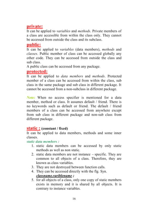 16
private:
It can be applied to variables and methods. Private members of
a class are accessible from within the class only. They cannot
be accessed from outside the class and its subclass.
public:
It can be applied to variables (data members), methods and
classes. Public member of class can be accessed globally any
other code. They can be accessed from outside the class and
sub class.
A public class can be accessed from any package.
protected:
It can be applied to data members and methods. Protected
member of a class can be accessed from within the class, sub
class in the same package and sub class in different package. It
cannot be accessed from a non-subclass in different package.
Note: When no access specifier is mentioned for a data
member, method or class. It assumes default / friend. There is
no keywords such as default or friend. The default / friend
members of a class can be accessed from anywhere except
from sub class in different package and non-sub class from
different package.
static : (constant / fixed)
It can be applied to data members, methods and some inner
classes.
static data members :
1. static data members can be accessed by only static
methods as well as non static.
2. static data members are not instance – specific. They are
common to all objects of a class. Therefore, they are
known as class variables.
3. They are not destroyed between function calls.
4. They can be accessed directly with the flg. Syn.
classname.variblename ;
5. for all objects of a class, only one copy of static members
exists in memory and it is shared by all objects. It is
contrary to instance variables.
 