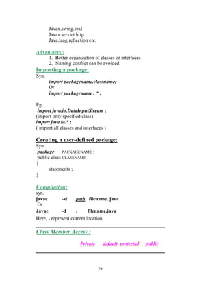29
Javax.swing.text
Javax.servlet.http
Java.lang.reflection etc.
Advantages :
1. Better organization of classes or interfaces
2. Naming conflict can be avoided.
Importing a package:
Syn.
import packagename.classname;
Or
import packagename . * ;
Eg.
import java.io.DataInputStream ;
(import only specified class)
import java.io.* ;
( import all classes and interfaces )
Creating a user-defined package:
Syn.
package PACKAGENAME ;
public class CLASSNAME
{
statements ;
}
Compilation:
syn.
javac –d path filename. java
Or
Javac -d . filename.java
Here, . represent current location.
Class Member Access :
Private default protected public
 