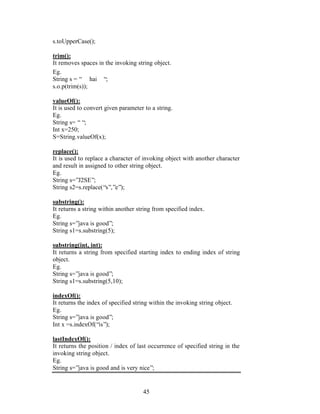 45
s.toUpperCase();
trim():
It removes spaces in the invoking string object.
Eg.
String s = “ hai “;
s.o.p(trim(s));
valueOf():
It is used to convert given parameter to a string.
Eg.
String s= ““;
Int x=250;
S=String.valueOf(x);
replace():
It is used to replace a character of invoking object with another character
and result in assigned to other string object.
Eg.
String s=”J2SE”;
String s2=s.replace(“s”,”e”);
substring():
It returns a string within another string from specified index.
Eg.
String s=”java is good”;
String s1=s.substring(5);
substring(int, int):
It returns a string from specified starting index to ending index of string
object.
Eg.
String s=”java is good”;
String s1=s.substring(5,10);
indexOf():
It returns the index of specified string within the invoking string object.
Eg.
String s=”java is good”;
Int x =s.indexOf(“is”);
lastIndexOf():
It returns the position / index of last occurrence of specified string in the
invoking string object.
Eg.
String s=”java is good and is very nice”;
 