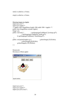 58
start() is called no. of times.
stop() is called no. of times.
Drawing images on Applet
import java.awt.*;
import java.applet.*;
/*<applet code=ImageDemo height=300 width=300></applet> */
public class ImageDemo extends Applet{
Image i,j,k;
public void init() { i=getImage(getCodeBase(),"javalogo.gif");
j=getImage(getCodeBase(),"globe.gif");
k=getImage(getCodeBase(),"thumbsup.gif");
}
public void paint(Graphics g) { g.drawImage(i,20,20,this);
g.drawImage(j,60,60,this);
g.drawImage(k,150,100,this);
} }
Homework:
Develop an Album applet
import java.awt.*;
import java.applet.*;
import java.awt.event.*;
 