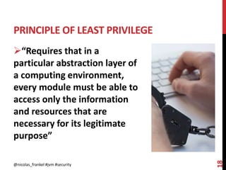 PRINCIPLE OF LEAST PRIVILEGE
@nicolas_frankel #jvm #security
18
“Requires that in a
particular abstraction layer of
a computing environment,
every module must be able to
access only the information
and resources that are
necessary for its legitimate
purpose”
 