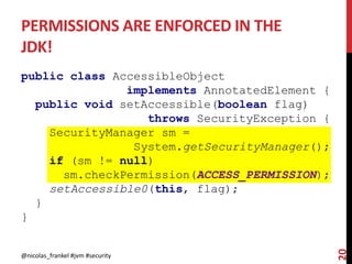 PERMISSIONS ARE ENFORCED IN THE
JDK!
public class AccessibleObject
implements AnnotatedElement {
public void setAccessible(boolean flag)
throws SecurityException {
SecurityManager sm =
System.getSecurityManager();
if (sm != null)
sm.checkPermission(ACCESS_PERMISSION);
setAccessible0(this, flag);
}
}
@nicolas_frankel #jvm #security
20
 