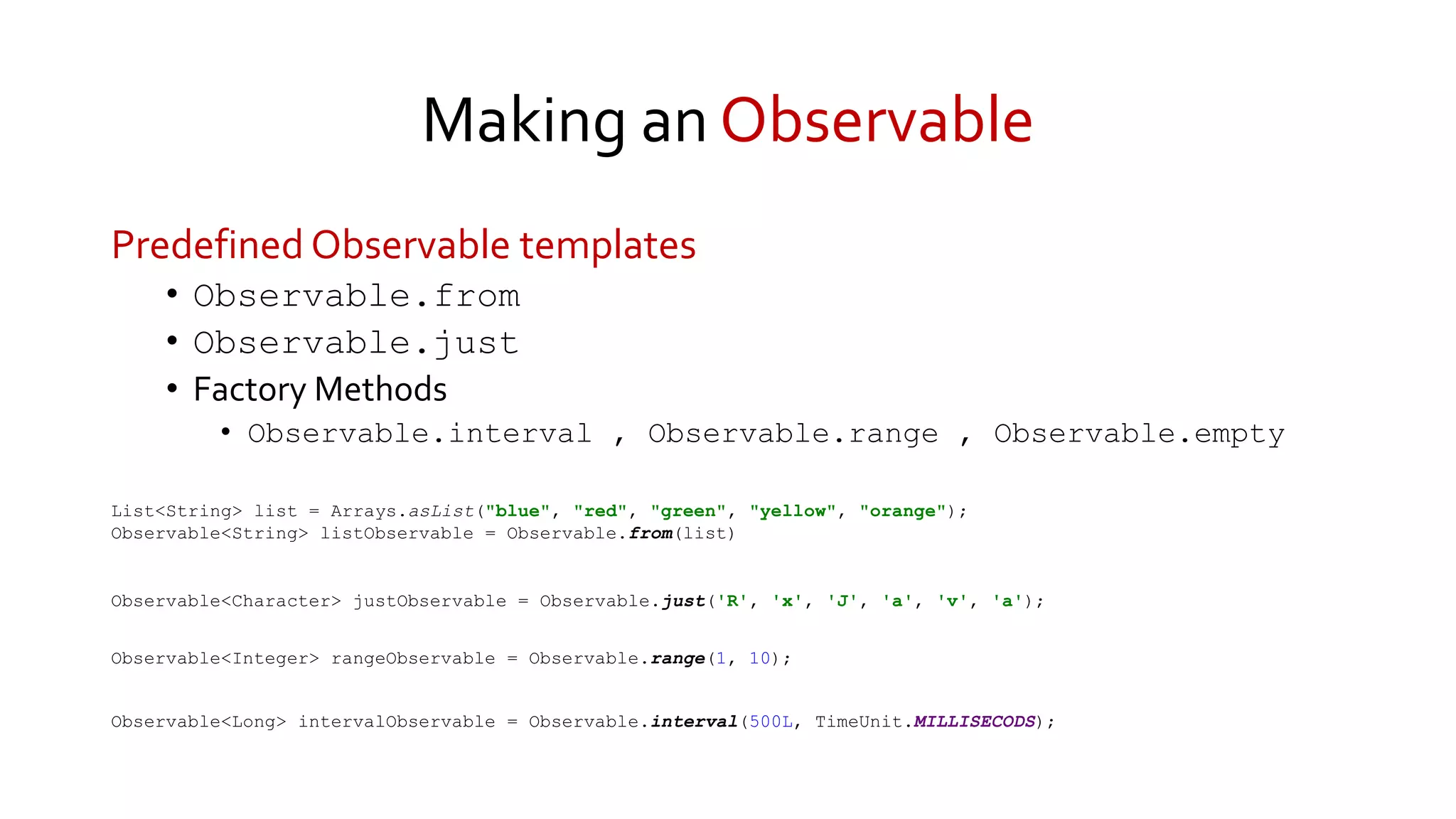 Making an Observable
Predefined Observable templates
• Observable.from
• Observable.just
• Factory Methods
• Observable.interval , Observable.range , Observable.empty
Observable<Long> intervalObservable = Observable.interval(500L, TimeUnit.MILLISECODS);
Observable<Integer> rangeObservable = Observable.range(1, 10);
Observable<Character> justObservable = Observable.just('R', 'x', 'J', 'a', 'v', 'a');
List<String> list = Arrays.asList("blue", "red", "green", "yellow", "orange");
Observable<String> listObservable = Observable.from(list)
 
