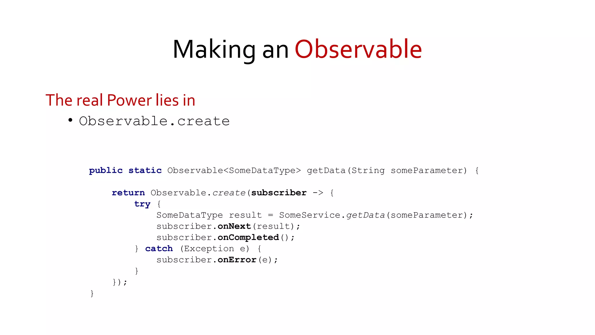 Making an Observable
The real Power lies in
• Observable.create
public static Observable<SomeDataType> getData(String someParameter) {
return Observable.create(subscriber -> {
try {
SomeDataType result = SomeService.getData(someParameter);
subscriber.onNext(result);
subscriber.onCompleted();
} catch (Exception e) {
subscriber.onError(e);
}
});
}
 