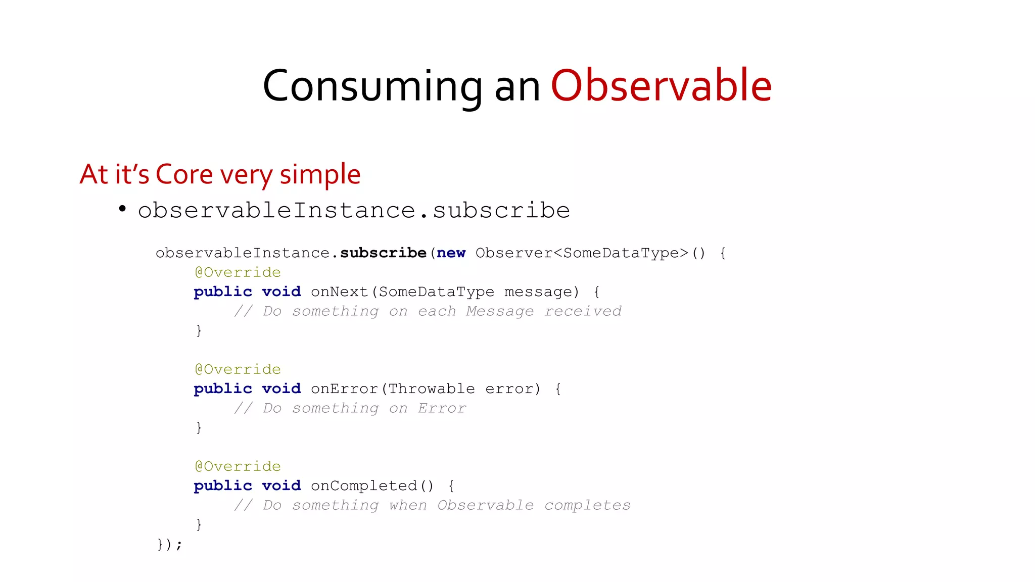 Consuming an Observable
At it’s Core very simple
• observableInstance.subscribe
observableInstance.subscribe(new Observer<SomeDataType>() {
@Override
public void onNext(SomeDataType message) {
// Do something on each Message received
}
@Override
public void onError(Throwable error) {
// Do something on Error
}
@Override
public void onCompleted() {
// Do something when Observable completes
}
});
 