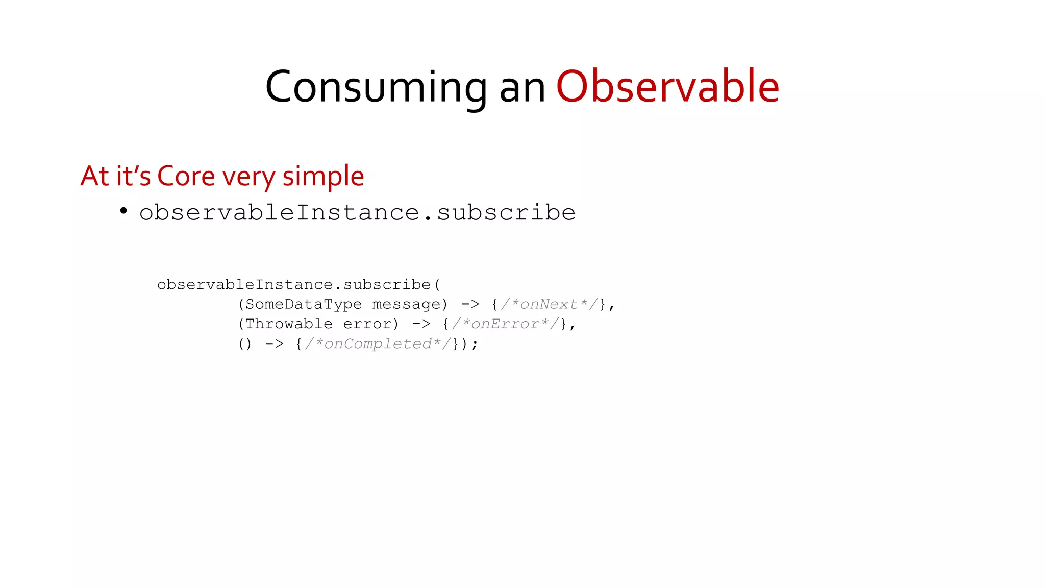 Consuming an Observable
At it’s Core very simple
• observableInstance.subscribe
observableInstance.subscribe(
(SomeDataType message) -> {/*onNext*/},
(Throwable error) -> {/*onError*/},
() -> {/*onCompleted*/});
 