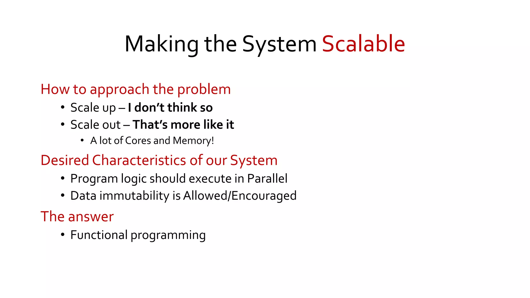 Making the System Scalable
How to approach the problem
• Scale up – I don’t think so
• Scale out – That’s more like it
• A lot of Cores and Memory!
Desired Characteristics of our System
• Program logic should execute in Parallel
• Data immutability is Allowed/Encouraged
The answer
• Functional programming
 