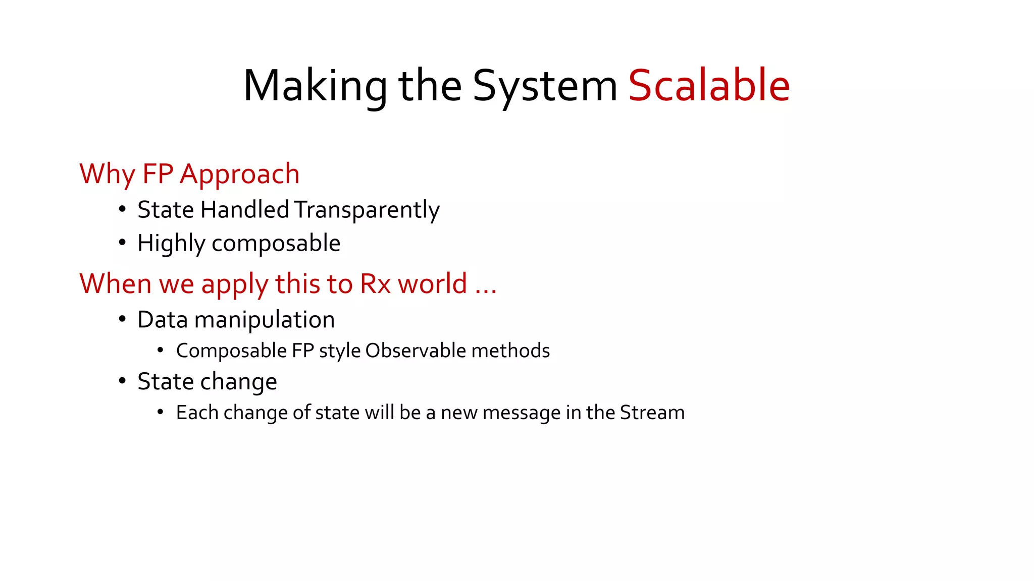 Making the System Scalable
Why FP Approach
• State HandledTransparently
• Highly composable
When we apply this to Rx world …
• Data manipulation
• Composable FP style Observable methods
• State change
• Each change of state will be a new message in the Stream
 