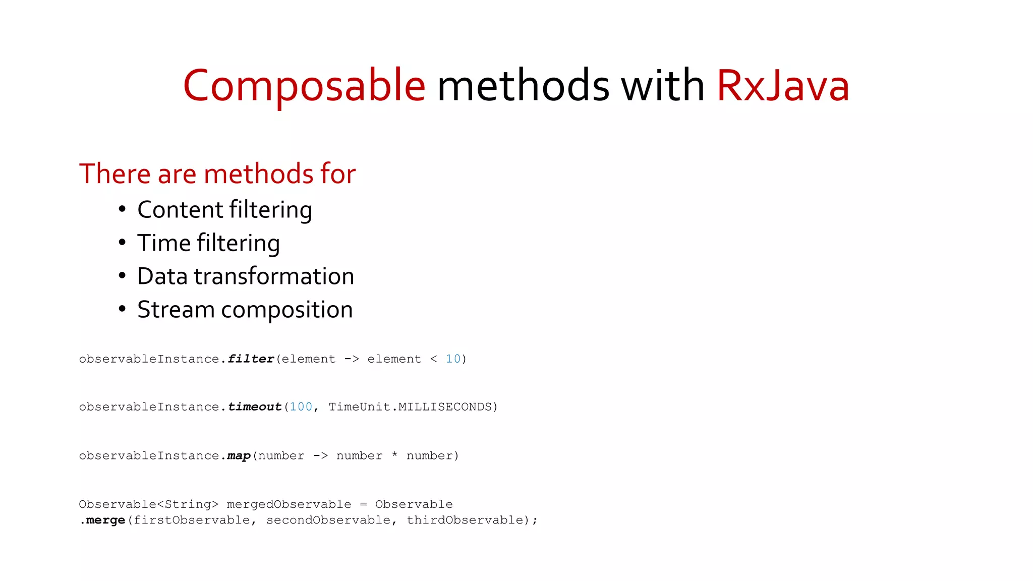 Composable methods with RxJava
There are methods for
• Content filtering
• Time filtering
• Data transformation
• Stream composition
observableInstance.filter(element -> element < 10)
observableInstance.timeout(100, TimeUnit.MILLISECONDS)
observableInstance.map(number -> number * number)
Observable<String> mergedObservable = Observable
.merge(firstObservable, secondObservable, thirdObservable);
 