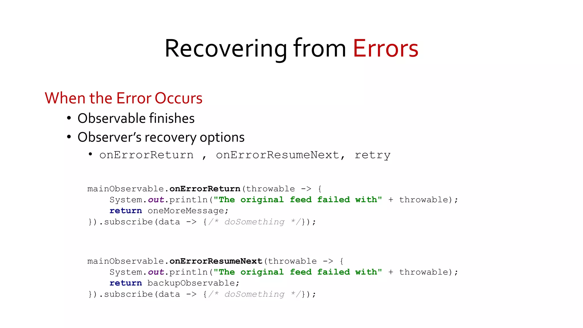 Recovering from Errors
When the Error Occurs
• Observable finishes
• Observer’s recovery options
• onErrorReturn , onErrorResumeNext, retry
mainObservable.onErrorReturn(throwable -> {
System.out.println("The original feed failed with" + throwable);
return oneMoreMessage;
}).subscribe(data -> {/* doSomething */});
mainObservable.onErrorResumeNext(throwable -> {
System.out.println("The original feed failed with" + throwable);
return backupObservable;
}).subscribe(data -> {/* doSomething */});
 
