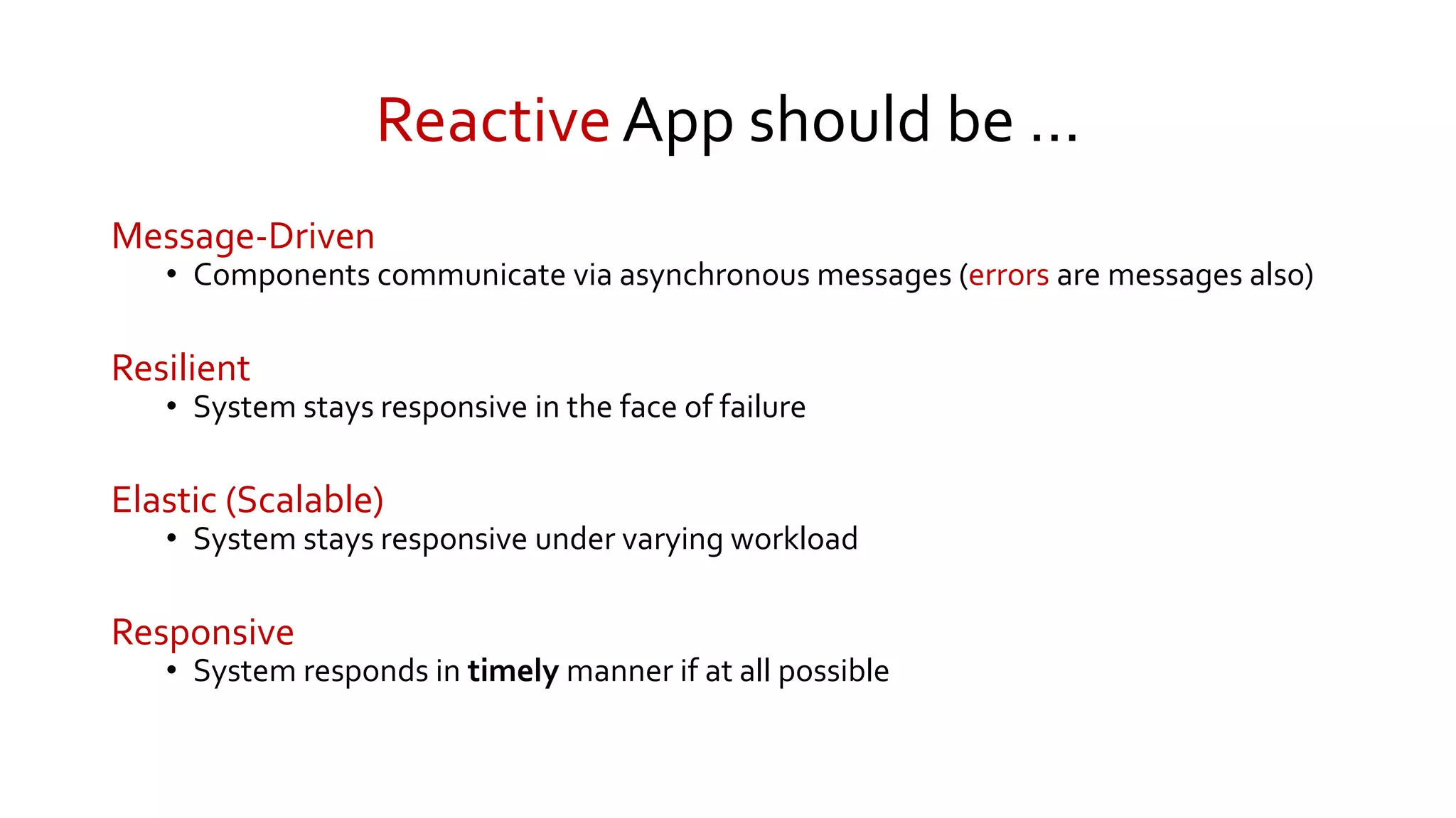 ReactiveApp should be …
Message-Driven
• Components communicate via asynchronous messages (errors are messages also)
Resilient
• System stays responsive in the face of failure
Elastic (Scalable)
• System stays responsive under varying workload
Responsive
• System responds in timely manner if at all possible
 