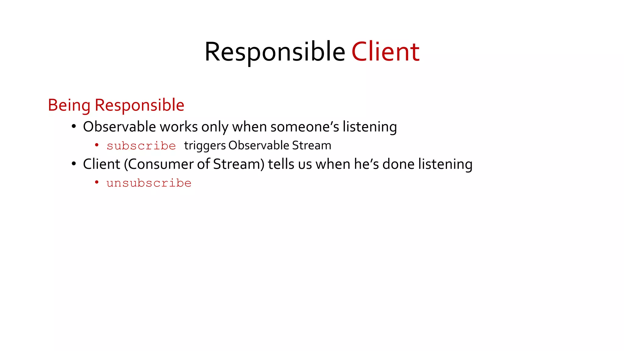 Responsible Client
Being Responsible
• Observable works only when someone’s listening
• subscribe triggers Observable Stream
• Client (Consumer of Stream) tells us when he’s done listening
• unsubscribe
 