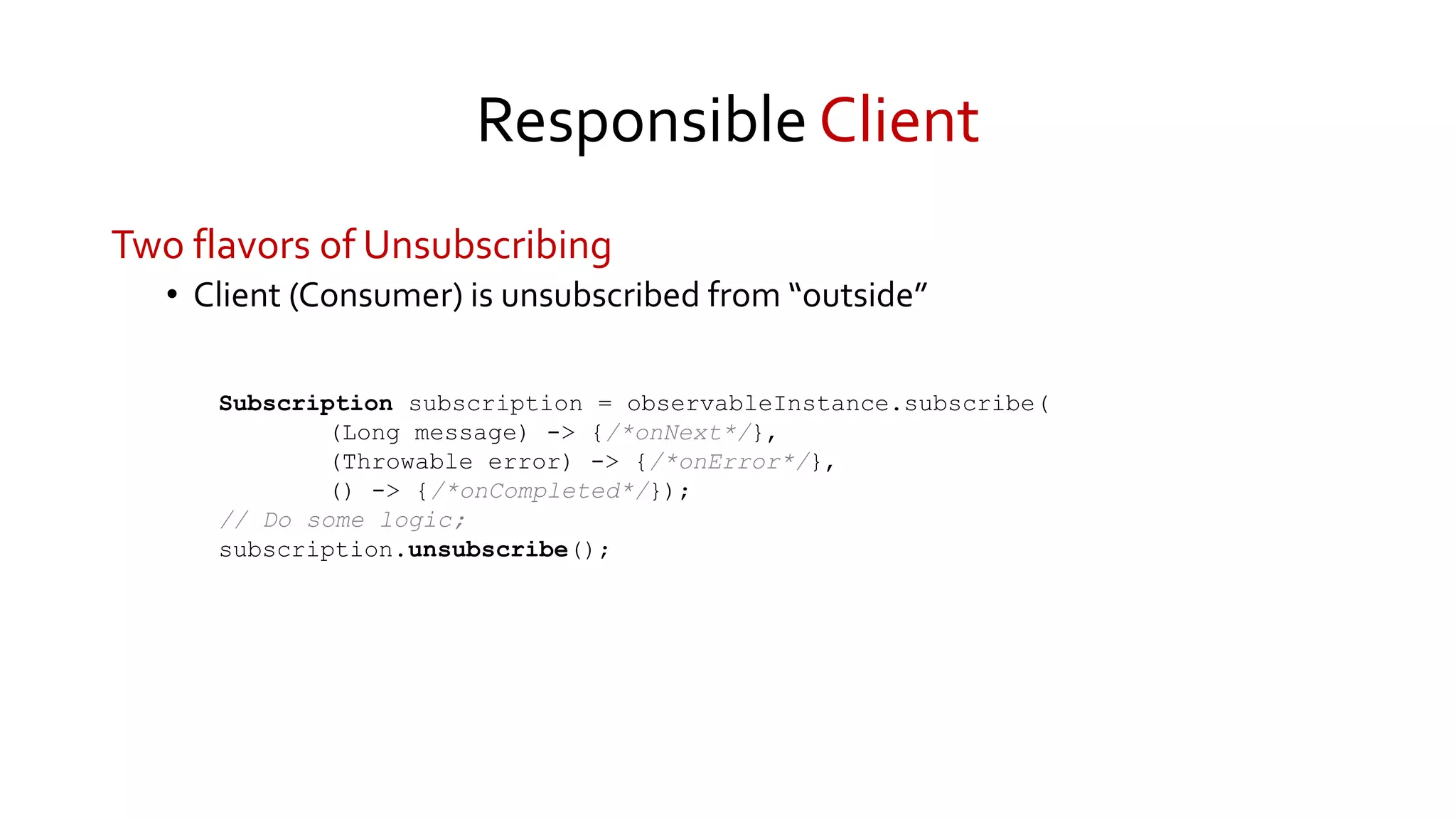 Responsible Client
Two flavors of Unsubscribing
• Client (Consumer) is unsubscribed from “outside”
Subscription subscription = observableInstance.subscribe(
(Long message) -> {/*onNext*/},
(Throwable error) -> {/*onError*/},
() -> {/*onCompleted*/});
// Do some logic;
subscription.unsubscribe();
 