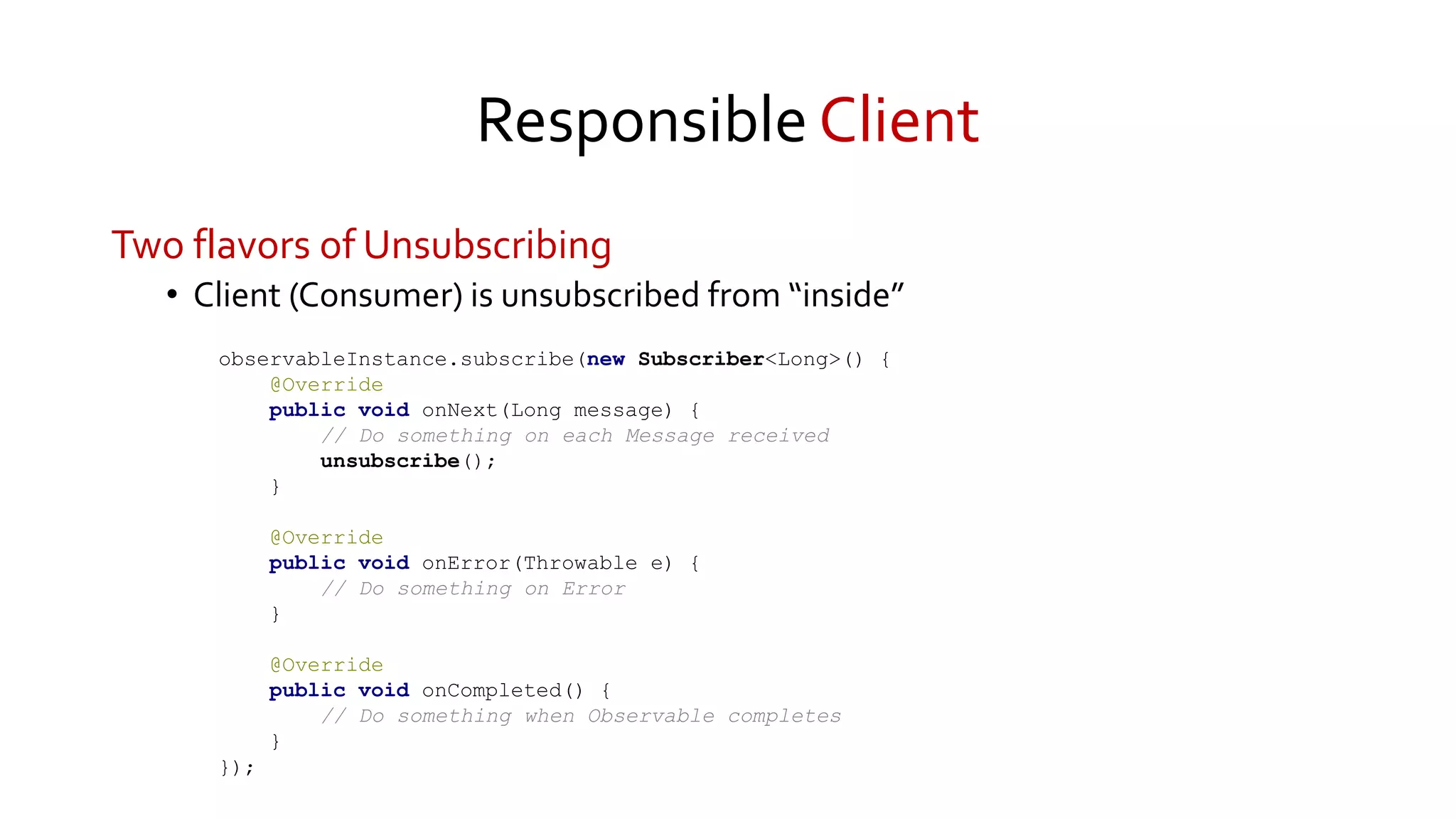 Responsible Client
Two flavors of Unsubscribing
• Client (Consumer) is unsubscribed from “inside”
observableInstance.subscribe(new Subscriber<Long>() {
@Override
public void onNext(Long message) {
// Do something on each Message received
unsubscribe();
}
@Override
public void onError(Throwable e) {
// Do something on Error
}
@Override
public void onCompleted() {
// Do something when Observable completes
}
});
 