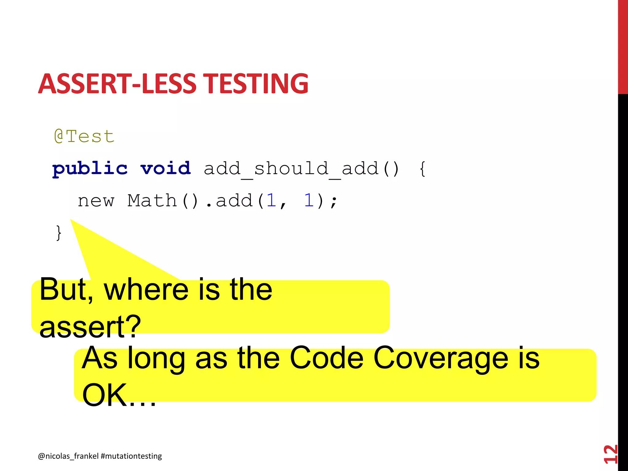 ASSERT-LESS TESTING
@Test
public void add_should_add() {
new Math().add(1, 1);
}
@nicolas_frankel #mutationtesting
12
But, where is the
assert?
As long as the Code Coverage is
OK…
 
