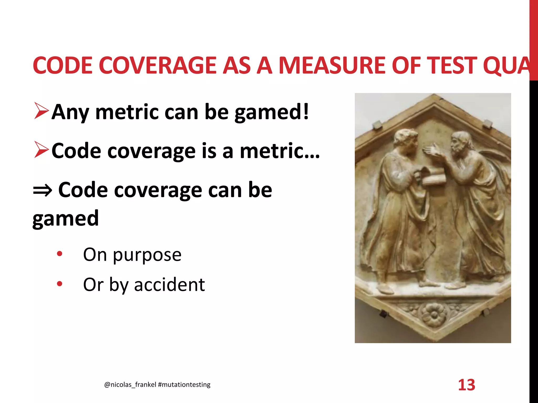 CODE COVERAGE AS A MEASURE OF TEST QUAL
Any metric can be gamed!
Code coverage is a metric…
⇒ Code coverage can be
gamed
• On purpose
• Or by accident
@nicolas_frankel #mutationtesting 13
 