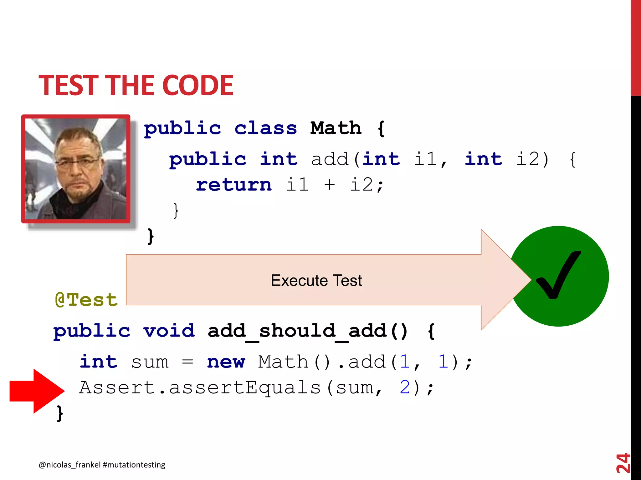 TEST THE CODE
@nicolas_frankel #mutationtesting
24
public class Math {
public int add(int i1, int i2) {
return i1 + i2;
}
}
@Test
public void add_should_add() {
int sum = new Math().add(1, 1);
Assert.assertEquals(sum, 2);
}
✔Execute Test
 