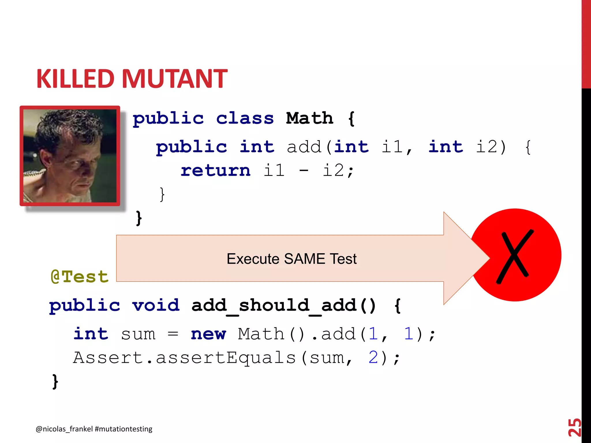 KILLED MUTANT
@nicolas_frankel #mutationtesting
25
public class Math {
public int add(int i1, int i2) {
return i1 - i2;
}
}
@Test
public void add_should_add() {
int sum = new Math().add(1, 1);
Assert.assertEquals(sum, 2);
}
✗Execute SAME Test
 